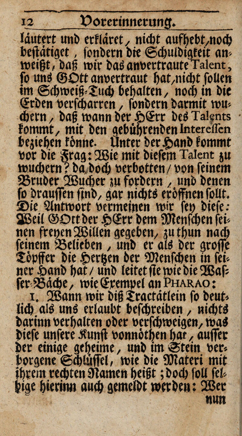 i2 Oorermnerunft*__ lautert unb erfldrct, nicht aufbebt,nocb bejldtiget, (onbetn bre ©cbulbigfdt an- weißt, bag wir baS anberttaute Talent 3 fo uns ©Ott anbertraut bat,nicbt fallen im @(bweiß*$ucb behalten, noch in bie ©rben berfcbarren, fanbern barmit wu< cbern, bag wann bet £>©tr beS Talents • fommt, mit bcn gebübrenben intereffcn beheben fonne. unter ber £anb fommt bar bie $rag:2Bie mit biefem Talent ju wuchern ? ba«bo<b betbetten / von feinem SSruber 2Bucber su forbern , unb benen fo brauffen finb, gar nichts eröffnen foüt. ©ie Antwort bermeinen wir fet) biefe: 2ßeil ©Ottber |5©rr bem SÖRenfaben fei* nen freien SJBitten gegeben, gutbun nach feinem belieben , unb er als ber greife Sfapffet bie gerben ber ^Zenfcben in fei* ner £anb bot / unb leitet ffe wie bie 2Baff ferSSddje, wie Krempel an Pharao : i. 2ßann wir big tractdtlein fo beut* lieb olS uns erlaubt befebreiben, nichts barinn vergalten ober betfebweigen, was biefe unfere bfunff bonnötben bat, auffer ber einige geheime, unb im «Stein ber* . borgene ©cbluffel, wie bie ÜKateri mit ihrem rechten Flamen beißt; boeb foll fei* $ige hierin» auch gemelbt werben: 2Bet nun