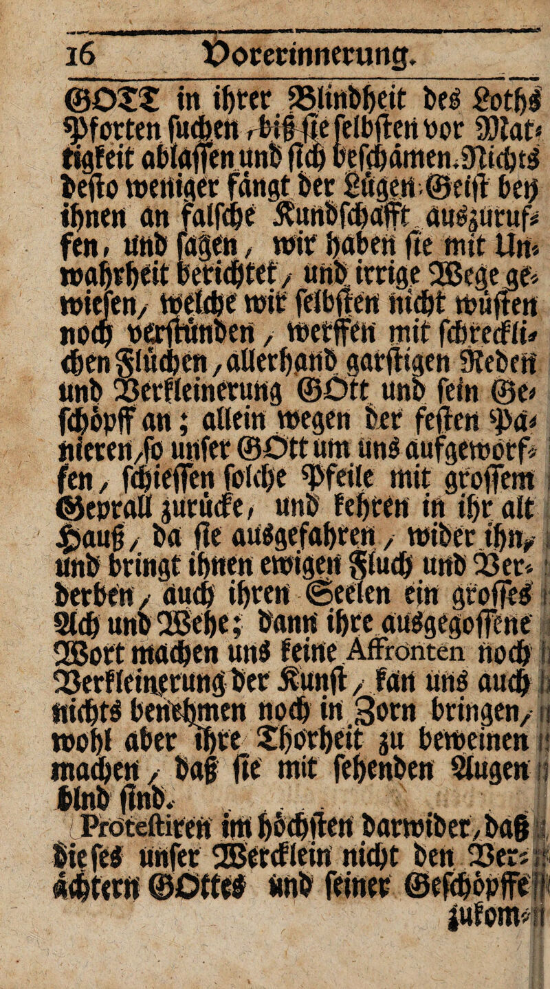 — iiiqa^^awnwlWiTT 1—Btmmmmrnmmm*mtm\m«•»—*—mmmmmm 16 Oorerinnerung. ®Ot£ in if>ter 33linbpeit be# Äo'tpl Pforten fuepen ,ti§ tTefelbftcrt üor Wlau tigfeit öbfoffen unb fiep Pefepdmen.sJUcpt# beffa weniger fangt ber Bögen ©etfl bep ipnen an falfcpe ^unbfepafft ati^uruf* fen * unb tagen, wir paben fte mit Um roaprpeit berieptef, unb irrige OBegege* mieten/ wetepe wir feibften niept wüften noep berffönben, wetffen mit febreefii* epen $lüepcn, aüerpanb gar fügen 9tebcrt unb Serfleinerung ©Ott unb fein ®e* fepopff an; allein wegen brr feilen S>a* nieren,fo unter ©Ott um uns aufgeworf* fen, fepieffen folepe Pfeile mit grofern ©eprall guruefe, unb fepten in ipr alt 4baufj, ba fte au#gefapten, wiberipn, unb bringt ihnen ewigen $tuep unb 03er* herben, duep iprett ©eelen ein groffed i Step unb OBepe; bann ipte auegegofene $ OßBott rnaepen un# feine Affronten noep i 03erf leinerung Per 5vunfl, fan unö auep jj nieptö bertepmen noep in gorn bringen, n wopl aber ipre £porpeit gu beweinen ü maepen, ba§ fte mit fepenben Singen ij ilnbflnb. Proteftiren im poepilen barwiber,ba§ liefe# ünfer OEBereflein niept ben 03eri «? deptern ©Dtte# unb feiner ©efepbpjfeiff |ufom*ii