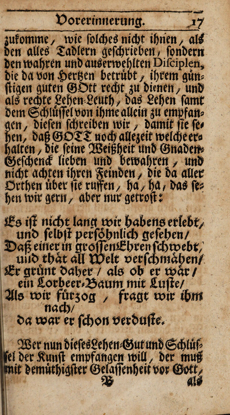 r»-— X>orermnertiog. >7 jufommc/ wie folcheSnicbt ihnen, all ben alles Gablern gefcbrieben > fonbern ben wahren unb auserwehlten Difäplen, bie ba non Berßen betrübt / ibrem güw fHgen guten ©ötf recht gu bimen/ unb als rechte JBefjen geuth t baS geben famt gen, btefen febteiben wir / bamit fte fe* ben, baß ©OXS noch aüegeit weicheeta halten f bie feine Geilheit unb ©naben» ©efchend lieben unb bewahren / unb nicht achten ihren Seinben / bie ba all er Drtben über fte rufen/ ha/ f)b, bas fe hm wir gern/ aber nur getreu% nicht lang wir unD. . 3Daf$ einer in gtoftemßbren fehwebt/ in*t> tbat all weit oerfchmaben/ s£t grünt Daher / als ob er wüt / ein Lorbeerbaum mit Lüfte/ Silo wir fürjog / fragt wir ihm nach/ Da war er fei ber %nfl empfangen will/ berjnu# all