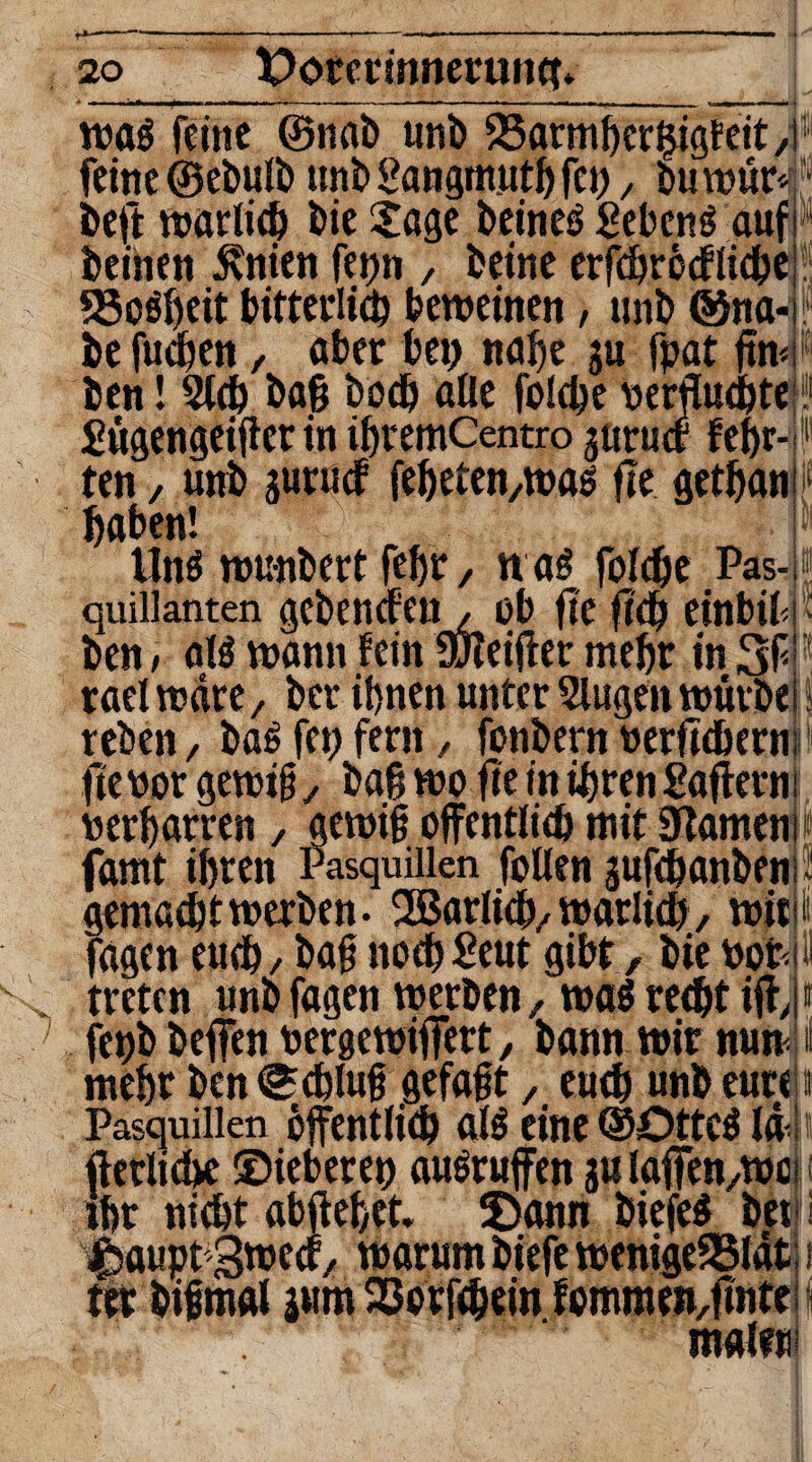 wag feine ©nab unb 25armherl5igf eit, feine ©ebulb nnb Sangmutb fei) > buwür* beft warlich bie Sage beineg Sebeng auf beinen £nien fetjn , beine erfcbröcflicbe «Soweit bitterlich beweinen, nnb ©na¬ be fudben / aber bei) nabe gu fpat ffw, ben! Sich baß bod) alle fo!d)e verfluchte { gügengeifler in ibremCentro jurucf febr-i ten / unb gurucf feßeten/Wag fle getbani haben! lltiö wunbert fefjr, n ag folcbe Pas-; quillanten gebendenob fic fleh einbif! ben; alg wann fein ufleifter mehr in 3f rael wäre, ber ihnen unter klugen würbe reben, baß fei) fern, fonbern verßtbern fic vor gewiß 7 baß wo fie in ihren Saflerni verharren , gewiß öffentlich mit Flamen i famt ihren Pasquillen follen jufcßanbenr gemacht werben- 2Barlicb/warlich, wirn fagen euch / baß nocb£eut gibt, bie vor.i treten unb fagen werben / wag reeßt ift,! fepb beffen vergewiffert, bann wir nun mehr ben Schluß gefaßt / eueh unb eure Pasquillen öffentlich alg eine ©Otteg lä : ftetlicbe ©ieberei) ausruffen jalaffen/Wei ihr nicht abffebet» Sann öiefeg betj i m malen