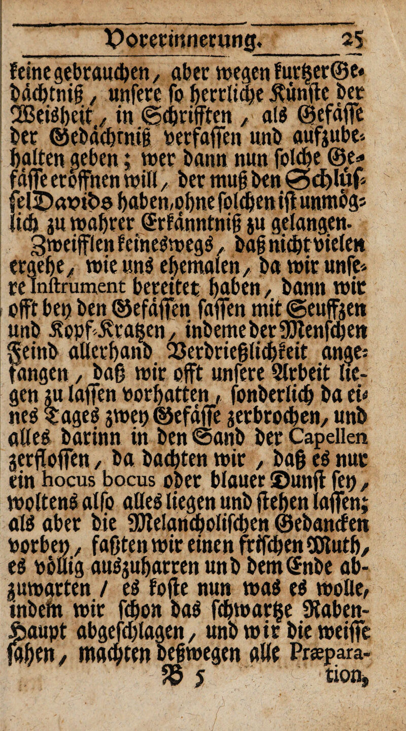 %)otetmnertwg._2$ feine gebrauten/ aber wegen fur§er@e« bddhtnifj, unfere fo ßerrlidje itunftc bet S2ßeiöf)ctt , in (Schriften alg ©efaffe ber ©ebdchmig perfaffen unb aufgube* halten geben; wer bann nun folc&e ®e* fdffe eröffnen wiü , ber mu§ ben 0tf)luf> feliDapifcö haben,ohne foldjen iffc unmog; lich gu wahrer ©rfdnntniß §u gelangen. gweifflenfeinegwegg, baß nicht Pielett ergehe,, wie ung ehemalen, ba wir unfe* re inftrument bereitet haben / bann wir , offt ben ben ©efdffen faffen mit ©euffgen unb ÄQpf Jvtaßen / tnbemeberüftenfeben $einb aüerhano QSerbrießlichfeit ange: langen / baß wir offt unfere Arbeit he¬ gen gu laffen Porßatten, fonberlidh ba eU neg tageg gwep ©efdffe gerbroeben, unb alleg barinn in ben @anb ber Capellen gerfloffen / ba buchten wir / baß eg nur ein hocus bocus ober blauer SDunfi fep, wolteng alfo alleg liegen unb flehen laffen; alg aber bie «Ölelarteholifchen ©ebanefen Porbep, faßten wir einen frifeßen Oöluth/ eg Pbllig augguharren unb bem®nbe ab« guwarten / eg fojle nun wag eg wolle, inbeftt wir fchon bag fchwar$e 9taben- paupt abgefehlaaen / unbwit bieweiffe jähen/ machten befjwegen alle Prsepara- f& $ tion,