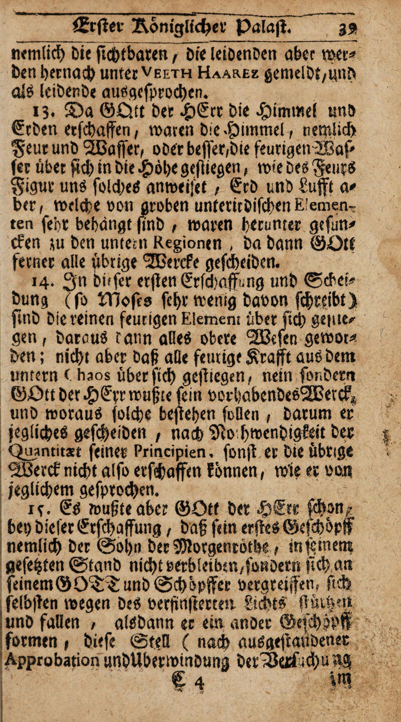 nemtich bie ftchtbaten flüe leiöenöen aber wer* ben hernach unter veeth Haares gemelöt/imh alß leibenöe außgcfprod>en. 13. SDa ©Ost bet £©tt bie Fimmel unb ©eben etfchalfen, waten bie Jjpimmel, netnlid) ^eutunb 2Baffer, ober befier,bie feurigen 2ßaf* (er übet pdj in bie #6be gefliegen, wie öeß Seutß Sigut unß folcßeß anweiftt r ©rö unb Sufft a* bet, welche ton groben unteticöifchenElemen¬ ten febt behängt finb 1 waren herunter gefun# cPen ju ben untern Regionen , ba bann ©ötf ferner alle übrige 'Sßerefe gefcheiben. 14. 3« öüfer erj!en©rfd)afüng unb (Sehet* bung (fo IT]oft8 fehl’wenig baoon fdjtetbt> ftnb biereinen feurigen Element über ftd) geilte* G gen, barauß rann aOeö obere (2ßefen gewot« ben; nicht aber Daß alle feutige Ärajft außbetn untern < haos überfich gediegen, nein fonbern ©Ott ber £©p wußte fein oor'gabenöeeSBercf* V unö ttwrauß folcße bejteben feilen , barum er jeglicßeß gefcheiben , nach ^o hwenbigfett bet | Quantitatt feinet Principien, fonjt er bie übrige ^BercP nicht alfo erfeßaffm Pbnnen, wie et oon jeglichem gefptochen. xe. ©ß wußte aber ©Ott bet £©tt fd>on^ bet) biefer ©rfchaffung, baß fein erjteß ©efchbpf nemlich ber (Sohn Der 95lotgent6tbe > internen? gefegten @tanb nicht tftbletbjn/füBöern (Ich an feinem©0^3: unb ©üchi'Ptfee petgtejjfen, ftefe felbjPen wegen beß »erßnftettea Sicht» Pilsen unö fallen , alßbann er ein anber ©qchbhff formen » biefe @tetl ( nach außgeftanöenet 'Approbation unbUberwinbung ber>ß«rfad)ung % 4 i«l fc