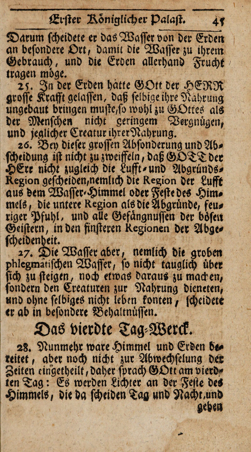 üv(iet Äom'güc^ev Palöjl. 4f ©drum fcheiDete et Das SBajfer öön Der &Den an bejbnbere £)rt, Dam« Die ‘2Bafler ju il)tem ©ebtauch, unD Die Stoen alierhanD Stuchf tragen möge. zs- 3n Det ©eben hatte ©Ott Der #<59c3t groffe Ätafftgelaflen, Dag fdbige ihre Währung ungebaut bringen mu|ie,fo n>ol>! ju ©£>ttes als Der SJfcnfchen nicht geringem Vergnügen, unD jeglicher Creatur thret^ahrung. 26. 95ep Diefer groffen 2lbfonDerung unD 2lb* fcheibung ijt nicht ju jroeiffeln, Dag ©ö^ Det .££« nicht jugleich Die £ufft/unb Slbgrünbs* Region gefcheiDen,nemlidh Die Region Der ßufffc aus Dem 2Bafier«?)tmmel ober Siebes $im# meis, Die untere Region als Die Slbgtünbe, feu# riget ‘pfuljl / unD alle ©efängmifien Der böfrn ©eijtern, in Den finsteren Regionen Det 5lbgt* fd)eiDenbeit. 3.7. 25ie SEBafieraberf nemlich Die groben jhlegmätifdjen 525ajfer, fo nicht tauglich übet tch ju jieigen, noch etroaS Daraus ju machen, onbern Den Kreaturen jur Nahrung Dieneren, unD ohne felbigeS nicht leben fönten, fcheiDete er ab in befonbete ?8ehaltnüflfen. s8. Nunmehr roare Fimmel unb SrDen 6o» teitet, aber noch nicht jut Stbroechfelung Det Seiten cingetbeilf, Daher fptach ©Ott am PierD* ten ^ag: Sö roerDen dichter an Der ‘Seite Des Rimmels, Die Da fcheiben %ag unD 9Jachr,unö geben l