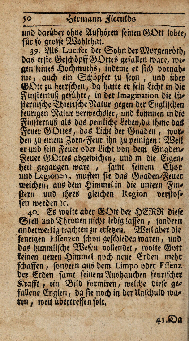 jo Seemann gictulös unD Darüber ohne 2luft)ören feinen ©Ott lobte/ für fo groffe *2ßobltbat. 39. 2U$ Lucifer Der ©obn Der SWorgcnrötb, Daö crfle ©e|dböpfF©Ott«g gefallen wäre, w«/ 0<n feinet ^>oct?mutl)ö / inDetne er fiel) oornab/ me, auch ein (Schöpfer ju fepn , unD über ©Ott &u berrfeben, Da batte er fein flicht in Die ginfternuf geführt, in Der Imagination Die lü/ fiernifi^e ^bierifebe ^atur gegen Der Snglijcbert feurigen Sftatur petmecbdlrt, unD fontmen in Die §infternu£ al$ Daß peinliche fkben,Da ibme Da$ geuer ©Otteg, Dag ?icbt Der ©naDen , wot* Den }u einem gormgeur ibn ju peinigen: <2Beil er unD fein geuec ober £ic&t oon Dem ©naDen/ §euer ©ötteg abgewidben, unD in Die 0gen* beit gegangen mare , fatnt feinem ©)»£ unD Legionen, muffen jtt Dag ©naDen/geuer ipeieben, aug Dem Fimmel in Die untern gin/ fielen unD ihre« gleichen Region oerjlof/ fen werDen )c. 40. (£g tpolte aber ©Ott Der 43€9v0v Diefe ©teil unD ^brrnen nicht leDiglaffen, fonDern anDertpettig trachten ju erfefcen. 5SEeil aber Die feurigen Eflenzen febon gefcbieDen waren, unD Das bimmlifcbe ‘SBcfen PollenDet, tpolte ©oft feinen neuen Rummel noch neue €tben mehr fcbajfen, fonDern aug Dem Limpo oDet EtTenz Der erben famt feinem Slugbaueben feurtfeber Ärafft / ein 35tID formiren, welche Diefe ge/ faUene fnglen, Da fte noch in Der UnfcbwlD wa/ len / »eitübemelTtnfolt,