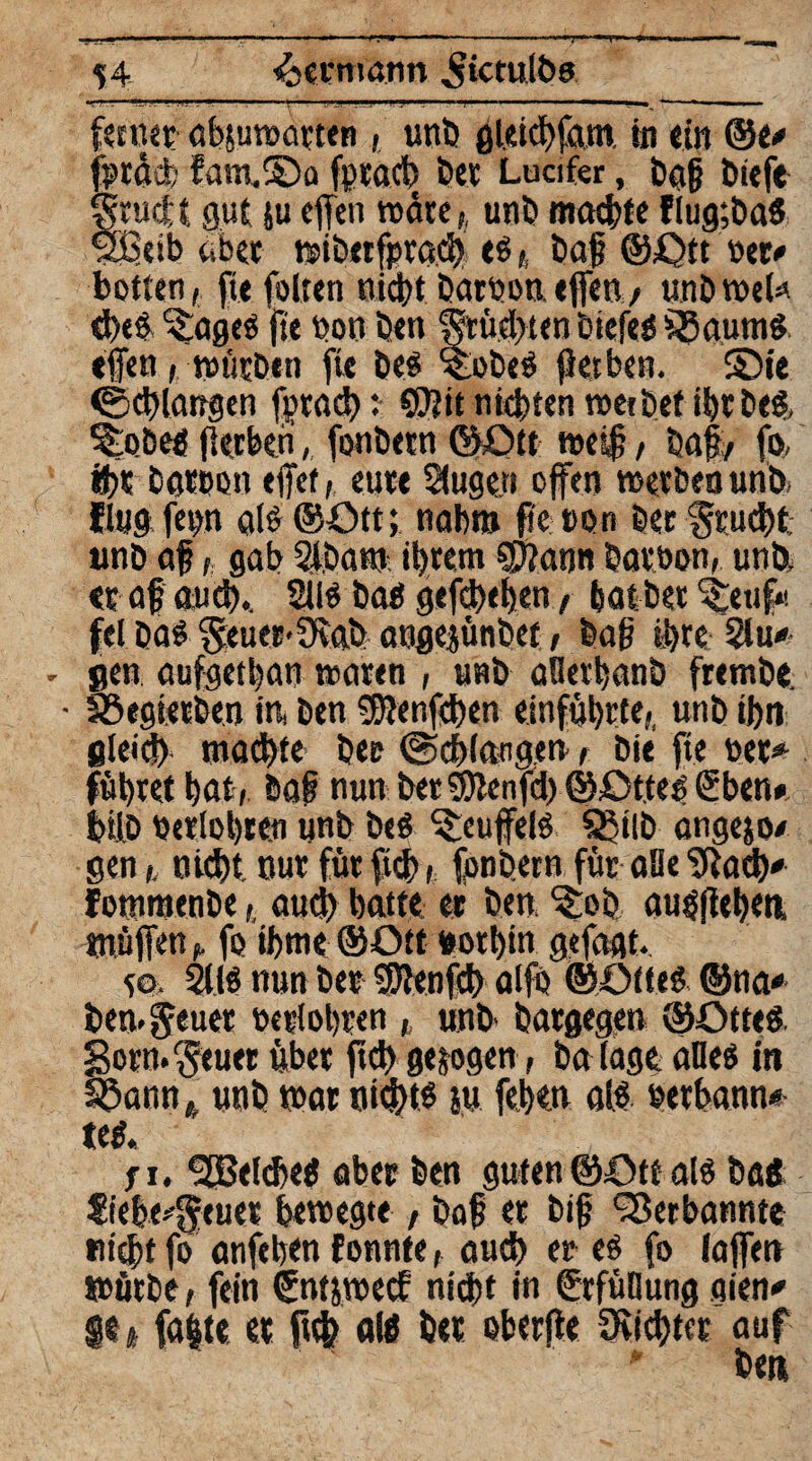 T 54 Seemann ^ictulbo feenetf ab$uwatten , unb gleicbfam. in «in @e* fptäd; fam.©a fptacb bet Lucifer, bafj btefe grucit gut ju effeit rodte,, unb meiste flug;ba$ f2$etb aber mbetfpracb es,, baf? ©Ott »et# botten, fit foltcn niebt baroon effen , unbroete d)es ^ageS fte bon ben $rüd>ten tsicfeö Lauras effen, rnücben fte bes %obeS fietben. ©ie (Schlangen fptacb: ©titmebtenmetbetibtbcS, %>öes fietben, fonbetn ©Ott tt>ei|, ba§, fo, ihr bgteon eflTef, eure Stuge.n offen werben unb« flug fetm als ©Ott; nahm fi'e ton Bec feucht: unb af, gab 2-löam ihrem SSftann batöon, unb, «t af and).. 21IS Bas gefdKhen, bat bet ^euf* fei BaS $:euer>üvah angejünBet/ ba§ ihre 2lu* . gen aufgetban waren , unb aüerbanb fremBe • föegtetBen in, ben Sftenfchen einfübrte,, unb tbn gleich mad)te bet (Schlangen, bie fte bet* führet bat, Bai nun betSDienfd) ©Ottes G5bett* fcifD berichtet unb bcö ^euffelS SßilB angejo* gen,, nicht nut für ficb ( fonbetn für alle SRacb* fommenbe,, auch batte et ben, %ob, ausfiebea. tnüffen,, fo fftne ©Ott botbin gefaßt. 50. 2MS nun bet Sftenfd) alfo ©Olles ©na* ben.^euet betlobten ,, unb Batgegen ©OtteS gorn.$euer übet ftd) geigen. ba läge alles in SSann * unb mar nichts sw feben als betbann* teS. fi. Welches aber ben guten ©Ott als baö fiebe^euet bewegte , baf? et big Verbannte nicht fo anfeben fonnte auch er es fo (affen mürbe, fein ©ntjwecf nicht in Erfüllung gien* $e t falle et ftch «lö bet oberfle Stiebtet auf ben