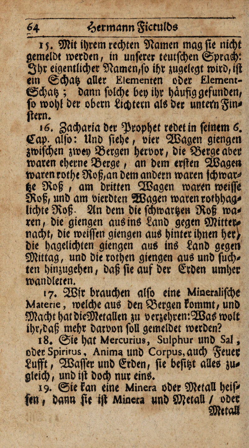 6 4 Hermann Stctulbs r~ _ ^ __ 15. ©lit ihrem regten tarnen magjte nicht gemelbt werben, in unsrer teutfchen ©pracbt Sbt eigentlicher Flamen,fo ihr sugelegt wirb, tfl etn (Schaff afler Elementen ober Element- ©cbab ; bann folcbe bei) ihr f>äujVg gefunben, fo n>ol)t ber obern lüstern als ber untern ^in* ftern. 16. Sacharin ber Prophet rebet in feinem 6. Gap. alfo: Unb ftel)e, oiet 2Bagen giengen awifchen jwep bergen beroot, bie Sßergeabet waren eherne 95erge, an bem erfien SBagett waren rotfje 9lof,an bemanbern waren {cbwat* |e 9ve§ , am briften CEBagen waten weifte SKof, «nb am bierbten SEBagen waten rof bbag' liebte üvoft- 2(n bem bie febwarben 9vo{? wa* ren, bie giengen aus ins £anb gegen ©littet# nacht, bie weiften giengen aus bittet ihnen het> bie bagelicbten giengen aus ins £anb gegen ©littag, unb bie totben giengen aus unb fueb* tett binjugeben, baft fie auf ber Geben umher wanbieten. 17. 2B|r brauchen alfo eine Mmeralifebe Materie, welche aus ben Q5ergen Eommt, unb ©lacht bat bieSRetallen jtt oetjebrent^BaS wolt ibr,baft mehr batüon fott gentelbet werben? 18. @ie l)at Mercurius, Sulphur unb Sal, ober Spiritus, Anima unb Corpus, auch §euet Sufft , 2Bafler unb Geben, fie bep|t alles ju# gleich, unb ip boch nur eins. 19. ®ie fan eine Minera ober ©letaH beif* fen i bann fte ift Minera «nb ©Jetaß / ober SSRetaB