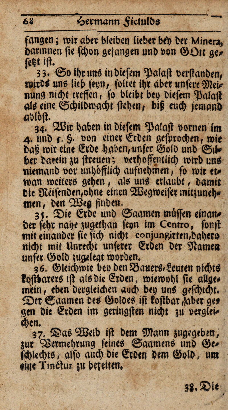 .6* «bcvmann ^icfulös fangen; mir aber bleiben liebet bSp bet Minera» Darinnen fie fchon gefangen unb bon ©Ott ge# fefct ijt. 33. @o IhrunS in biefetn ^alafi berfTanben, »itbS uns (ieb fep/ foltet it>r aber unfereSDfei# nung nicht treffen, fo bleibt bep biefetn ^alafl als eine ©chübrcacht flehen, bijj euch jeraanö abßff. 34. CZBit haben in biefetn ^Jalajl bornen int 4. unb r. §• bon einer <£rben gefprochen, n>ie baf tbir eine €rbe -haben, unfer ©olb unb @tf# Der baeein ju flteuen; bethoffentiich roirbunS niematib bot unh&fflich aufnehmen, fo n>ir et# tban wetterö gehen, als uns erlaubt, barnit Die 9veifenben,ohne einen 2Begtbeifet mitjuneh# tnen, ben (2Beg jinben. 35. ©te €tbe unb ©aatnen muffen einatt# Der feht nage jugethan fepn im Centro, fonfl mit einanber fte ftch nicht conjungirten,bähet» nicht mit Untedht unferet €tben bet tarnen unftt ©olb sugelegt rnotben. 36. ©leichmie bee ben JöauerS.teufen nichts foflbaterS ift als bie (?rben, roietbohl fte aDge# rturtn, eben betgleichen auch bep uns gefehlt, ©et Caamen Des ©oloes ift fojlbar,labet ge» gen bie ßcben im geringen nicht ju berglei# djen. 37. ©as 2Beib ijl bem 5J?ann jugegeben, jut SSetmebtung feines @aamcnS unb @e# fd)lechts, alfo aud) hie Stbtn Dem ©olb, um •ine Tinctur |u bereiten. 38. ©I«