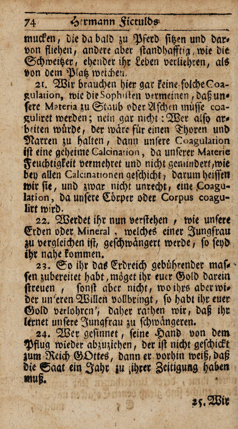 —— ■- ■ . - - - ,1. . r -• Ip*ri 1 im TT- 74 ’k'tmann ^tctulbs1 —---------■— -~-— — ■ mucfen, bie ba balD ju ^JJferb ft|en unb bat* t>Dti fließen, anbere aber jtanbbafftig, toie bie @d>roet§«ti el>enbet ihr £eben oecliel)ren, al$ »on Dem toetdbeti. 2t. <3Bit btaud>en hier gar feine folcheCoa- pulation, tote bieSophiiten Oftmeinen ,baf un« fete Msteria ku (Staub ober 21 [eben muffe coa- Ruliret toetben; nein gar nid)t: l2Bet aifp nt« beiten tottrbe, bet wate für einen ^t)oten unb hatten ju Raiten / bann unfere Coaguiadon ift eine geheime Caldnarion, ba unferer Materie fyeuchtigfeit »ermebret unb nicht gensinbett,mie beb allen Calcmationen gefehlt, batunt beifletf wir fte, unb *toar nicht unrecht, eine .Coagü- lation, ba urifete Cocper ober Corpus coagu- litt toitb. 22. SBerbet t|)t nun »erflehen , toie unfere €tben ober Mineral, 'weiches einer Sungfrati ju »ergleichen ift, gefchwangert toerbe, fo fetjb ihr ttab« fomnten. 2?. @o il)r ba« Srbreich gebübrenbet maf«4 fen jubereitet habt, möget t$r euer ®o!b baretn (treuen , fonfl aber nicht, tooibrö aber toi« feer untren <3ßi!len »oObringt, fo habt ihr euer ©olb »erfahren’, habet ratben toir, bafj ibc lernet unfere Jungfrau ju fchtodngeren. - 24. l2Bet geftnnet, feine epanb oon bet» $flug toieber ab^u^ieljen, ber tfl nicht gefchieft |um Öieich ©ötfeS, bann er ootbin t»ei§,baf} E»ie Caat ein ^ahe iu jihret geitiguttg haben muf.