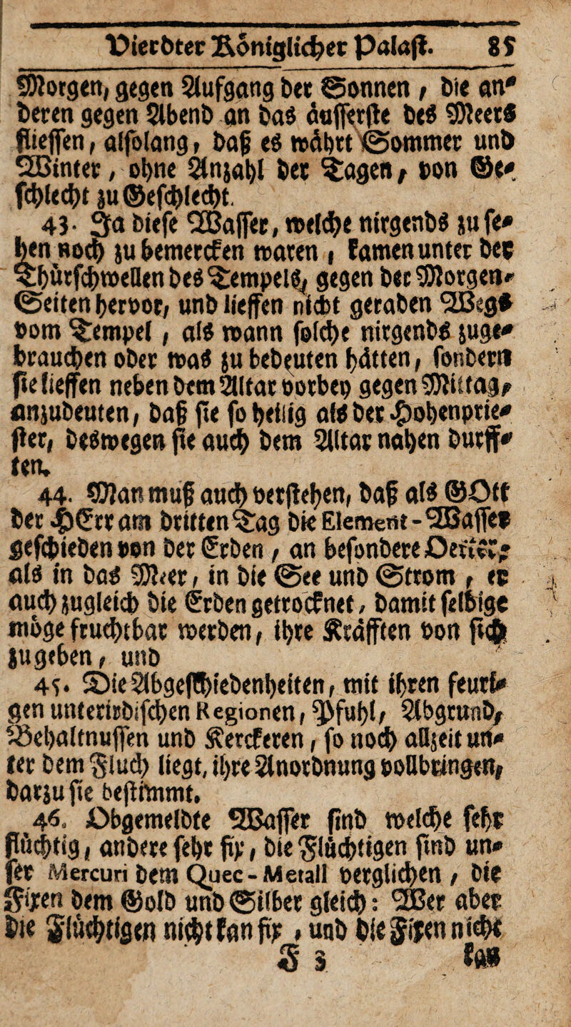 borgen, gegen Slufgang bet Sonnen , Die an* beten gegen Slbenb an bas äuffertfe be$ fObeet« flieffen, alfolang, bajj es wdbtt Sommer unb SBintet, ohne 2ln}al)l bet Klagen, ton ©e* fehlest ju©efchlecht. 43- 3a biefe SBafer, welche nirgenbs jufe* ben noch ju bemerken waten , famen unter bee ^bütfchweUenbes^empels,, gegen bet borgen»' Seiten hertor, unb liefen nicht geraben 2Beg* »om Tempel, als wann folche nirgenbs suge* brauchen ober waS |u bebauten bitten, fonbertt fie liefen neben bem2Utartotbep gegen 9Jli»ag* anjubeuten, baf fie fo heilig als bet #obenptie* Per, beswegen fte auch bem SJlltat nahen butjf* ten. 44- ®)an rnuf and) wtfteben, baf als ©Off ber #(?rt am btitten^ag bie Element-<2Baffe» gefcfcieben ton bet Srben , an befonbere OenvC* als in bas SDher , in bie See unb Strom , ec auch jugleicb bie frben getrocfnet, bamit felsige woge fruchtbar werben, ihre Ätäften hon ft<$ jugeben, unb 4f* 2)ie Slbgefühiebenbeiten, mit ihren feutfc* genunterirbifehenRegionen, ^fubl, $bgrwnb/ töebaltnufen unb freieren, fo noch aüjeit un* fer bem fluch liegt, ihre 2lnotbnung toUbangen, batju fie befimrnt, 46. Obgemelbte SSSafer finb welche febt flüchtig, anbere feht ftp , bie fluchtigen jtnb un* fer Mercuri bem Quec-Metall oerglichen, bie bem ©olb unb Silber gleich: 'üßer aber hie flüchtigen nicht f an fip »unb bie fifen nicht S 5 fft»