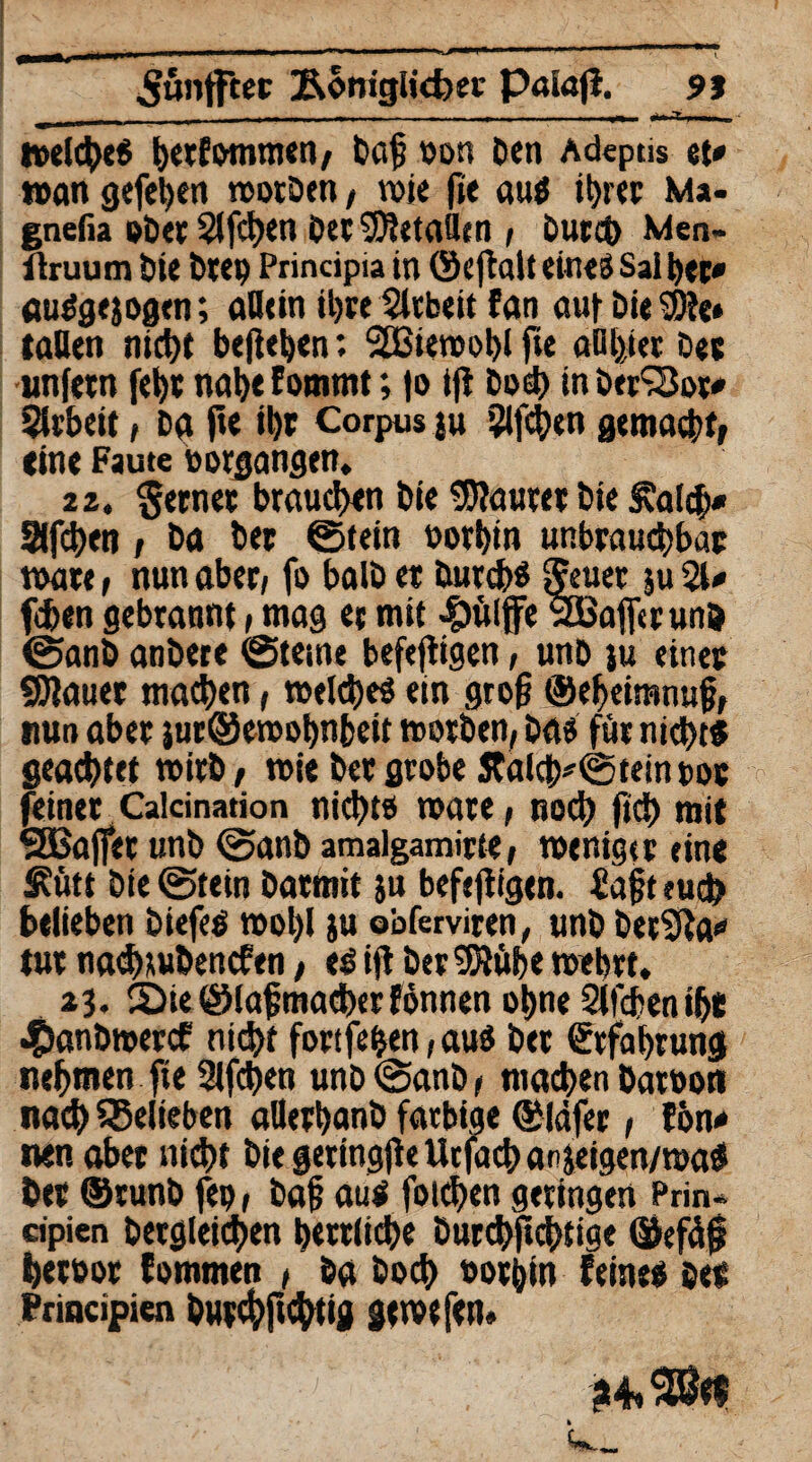 ^ünfftec Äbmgticfce« P«ia|t. 95 - -. - - - .---r— «fc».T »el<he« h«f&mmen, baf von Den Adeptis et» »an gefehen worben, wie fie au« ihrer Ma- gnefia ober 2lfcf)en Der SDtetaflen , Durch Men- Hruum Die Deep Principia in ©eftalt eines Sai her» au«gejogen; aDtin ihre Slcbeit fan auf Die SDte» taUen nicht hefteten: 2ßiewot)lfie anijiei De« unfern fei)« nahe f ommt; fo ijt Doch in DerSBor» Slrbeit i Da fie il)t Corpus ju 2lfchcn gemach«, (ine Faute Vorgängen» 22. Seme« brauchen Die 3)?au«e« Die £a(ch» Slfhen / Da De« ©fein vorhin unbrauchbar wäre, nun aber, fo balD et Durch« ffeuer ju 21» fcben gebrannt, mag et mit #ülffe StBaficrunD ©anb anDete 0tetne befeftigen, unD ju eine« «Staue« machen, welche« ein groß ©eheimnuf}, nun aber juröewobnbeu worben, Da« für nicht« geachtet wirb, wie De« grobe JCalcb*@teinvoc feine« Calcination nichts wate, noch fich mit QBajfet unD ©anb amalgamirte, weniger eine Äütt Die ©tein Daemit ju befeftigen. iafjt euch belieben Diefe« wol)l ju obferviten, unD DetSfta» tu« nathluDencfen, esift Der 95tübe wehrt. 23. 5)ie ©lafmache«fönnen ohne Slfchenihe «S>anDmercf rttd>t fortfehen, au« Der Erfahrung nehmen fie 21fchen unD ©anb, machen Daroon nach belieben allerhanD farbige ©lafer, fön» nen aber nicht Die geringjle tlcfach anjeigen/wa« De« ©runb fep, Daf au« folgen geringen Prin- cipicn Dergleichen herrliche Durchfi<htige ©efäf hetoor fommen , Da Doch vorhin feine« De« Principien Dutchfi^tig gewefetl«