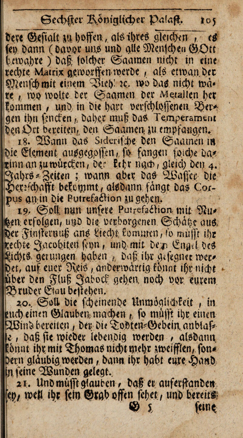 bete ©efialt m , alStbreb gleidxn ti fep bann (Davor uns unb alle5)len|d)eii©£nt b,ernähre) ba$ (oleher ©aatnen nic!>t in eine rechte Matrix geworfen werbe, als enpan.bec süfenfcb mit einem :j>tei)' tc. wo baä nicht mn* re, mo moljte bet ©aamen bet Metallen fcer forotnen , unb in bie hart v>er(ct>ne 11 £&«■> gen ihn fencfen,, bal)«.t amf? Das Temperament benört bereiten, Den @aamen> ju empfangen, i8i <2Bann Das Sicknfcbe Den ©anmen m bie Element autfgegpjfen,, fi> fangen foid)e ba< rinnanjutvitrcfcn, Der fcfcr ugtf, gleich Öen 4. gfal)t$ * Seiten ; mann aber Daö Raffer bie £>cr:;d)afft belcgimt , alSÖann fängt bas Coi- pus anin bie Putrefaftion ju geben» 19/ ©»ft nun unfete Putrefaifiore mit -iöu* £*n. erfolgen, u®ö bie .'verborgenen. @d)dbc auß, bet Jinjin'Buf' ans öed)t- fomuttn , !b mufft ii)r rechte 3aci>btt,en fopn, unb mit be-jr, ©igeibeS ^td)tS gelungen haben ,, Daffibr gtfegnetmec* bet, auf euer ÜbeiS, anbermdmg fö.n.nt ifjr nicht - itbet ben $lu§ 3abocf geben, noch vor eurem bö ruber ©au befteben, io», ©all bie fcheinenbe tlnnmaisTFeit , in euch einen ©lauben, machen <, fo mufft ibr einen tjßinb bereiten, Der Die ^obten?©ebcin..anblaf* |e 1 ba§ fie mtebet ieben.Dig merben , aisbann Ibnnt ibr.mit Thomasnichtmebt rmeifflen, fon* bern gläubig merben, bann ibr babt euye epanb (n feine‘SBunben gelegt, 21. Unb mufft glauben t baf er auferfbanbe» ep/ me« ihr fein ©Mb offen fefet, unb bereit* © J . f<ni<t ;