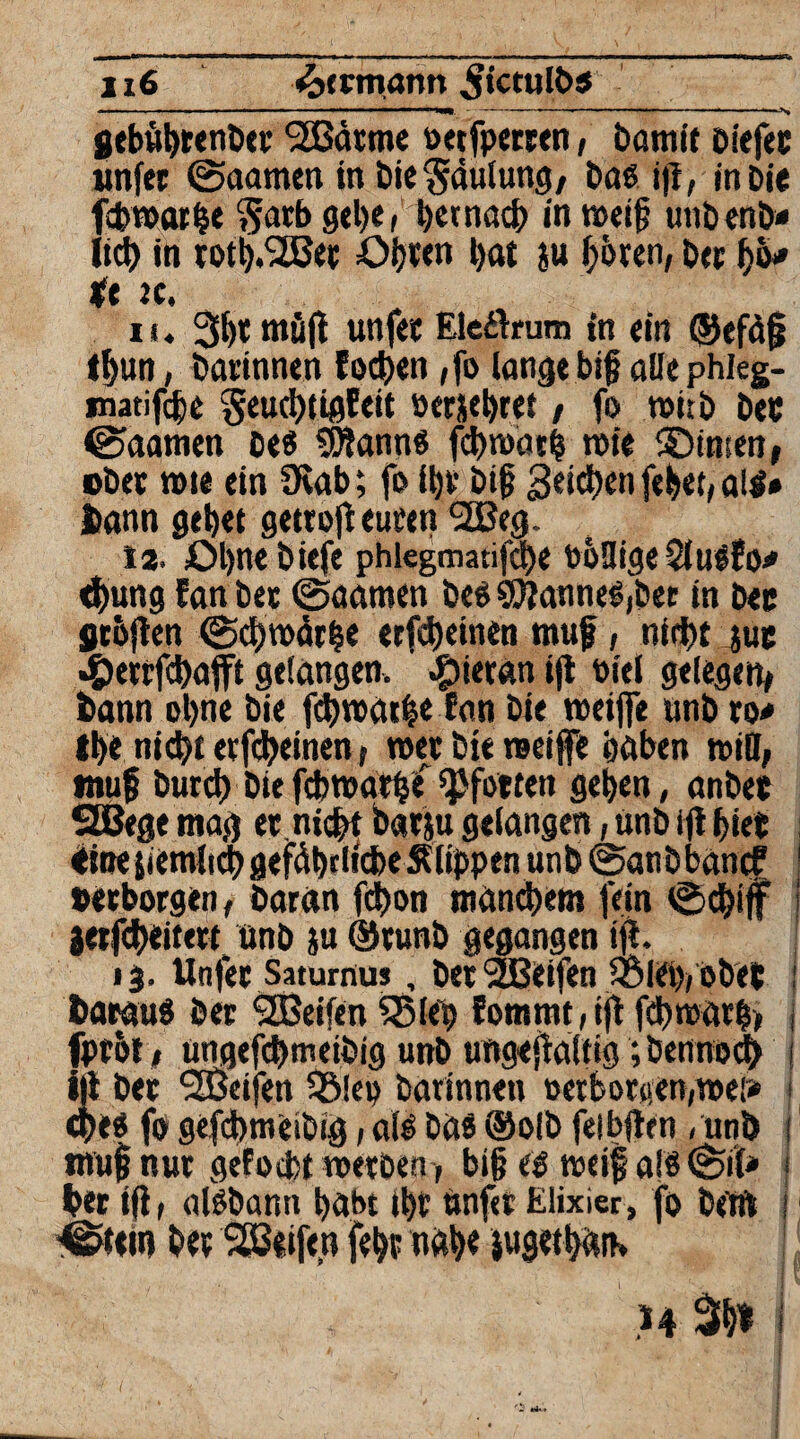 1x6 Hermann ,$ictuK>$ ■—■■■ ■ *■■■■■■■* ■■■'—■ ■ —■ ■ ■ —■*nm ' — -——— —N geböftrenber <2Bärme oetfperren, Damit Diefec wnfcc @aamen in Die Faulung/ Daß ift, in Die ffcmarfte ??arb gefte, ftetnacft in weif unbenb* lieft in totft.'Sßec Ofteen ftat ju ftören, Der fto# *e jc. u. 3fte müft unfee Eleftrum in ein ©efäf tftun, Darinnen fodften ,fo lange big alle phleg- matifefte geuefttigfeit »erjeftret / fo wirb Dec ©aamen oeß SWannß fcftroatft wie ©insen, ober wie ein 3vab; fo iftv Dif geieften feftet, alß* Dann geftet gettoft euren 2ßeg. 12. Oftne Diefe phlegmatifcfte DöaigeSlußfo* eftung EanDee @aatnen DeßSO?anneß,Det in Dee gr&ften (Scftwärfte erfefteinen muf, ntfftt juc »Öerrfcftafft gefangen, hieran ift oiel gelegen/ Dann oftne Die fcftrcatfte Eon Die weifte unb xo* Ifte nieftt erfefteinen, roer Die weiffe ftaben n>itt, muf Durcft Die febwarfte Pforten geften, anDec SHJege mag er.nicftt barju gefangen,unD ift ftiee eHnejiemlicft gefäfttlicfte Siippen unD @anDbancf 1 »erborgen, Daran fdfton mdneftem fein ©cftijf ! jetfefteitert. ünD ju ®runD gegangen ift. 13. Unfee Saturnus, Der Reifen S5l<ft( 0De{ i Darauß Der <2Beifen QMßft ?ommt,ift fdft warft» j fprof 1 ungefcftmeibig unD ungeftaifig ;bennocft 1 ift Dee SEÖeifen 3Mep Darinnen »erborgen,we!» j efteß fo gefeftmeibig, aiß Daß ®olD feibften , unö 1 muf nur gefoeftt werben, bi§ eß weif afß @il* 1 Der ift, alßDann ftabt ifte unf«r Elixier, fo Dem j ■©tetn Dee SEBeifen feftr nafte jugetftan»