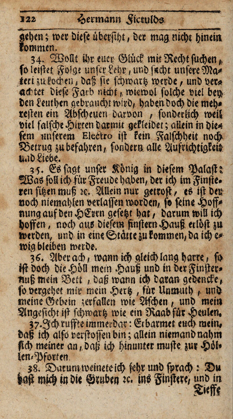 J22 Jeimann ^ictul&s geben; toet liefe ubetßht, bet mag titelt bmein Jommen. 34. SSJoßt ü)r euer ©lücf mit 3$ed)t fueben * fo lei ft et goige unfet £ebe, unb fsd^t unfe«e9)ttt* ßtei sufoebeu * baf fte fchmatb toetbe, unb per* achtet liefe jatb ntebt toietooi folcbe tne! be$ len £etitl>cn gebrauch; toirb, haben bod) bie meh* «e|Ten ein Slbfdtcuen baroon , fonberffcb toeif toiel falfd)e girren barm« geReibet; otiein in bie»? fern nuferem Electro tii fein ??a!fcf)t)ett noct> betrug jubefabeen» fonbern alle 3iuftid}tigMl nab liebe. 35. jagt unfee $6nig in liefern $a(ajf t ®£Baö fofl id> für $teuöe haben, bet id) im ^infte. «en fiben muf tc. 5l.Beiu nut gettofi t es ift be& nod) niemahlen oetlaffen toorben, fo feine 4?off* nungaufben#S:*tn gefegt bat/ batumtoifl idb hoffen, noch aus liefern fünften£aug erloft ju »erben, unb in eine Stätte |u Eotmnen, ba id) e# 1019 bleiben metbe. 16. 3lberacb, wann icf> gleich (angbatte, fo ifi Dod) biegen mein .£>auf unb in berjinfte» Huf mein Seit , lag mann leb tatan gebenefe, fo »ergebet mit* mein #er|, füt Unmutb , unb meine ©ebetn s erfaßen tote Stfdten t unb mein 3lng«ftd)t ifi fd/toarij tote ein 9vaab füt «beulen. 37.3$ ruffte immerbat: (Srbatmet eud) mein, lag id) alfo oer jfoffen bin; aBein niemanbnabm fid) meiner an/ lag id; hinunter muffe jui len« Pforten. 58. SDarumtoeineteich febt unb fptach: SDu laff miß in hi« Stuben tc. in$ ginffete, unb in • $»<ff«