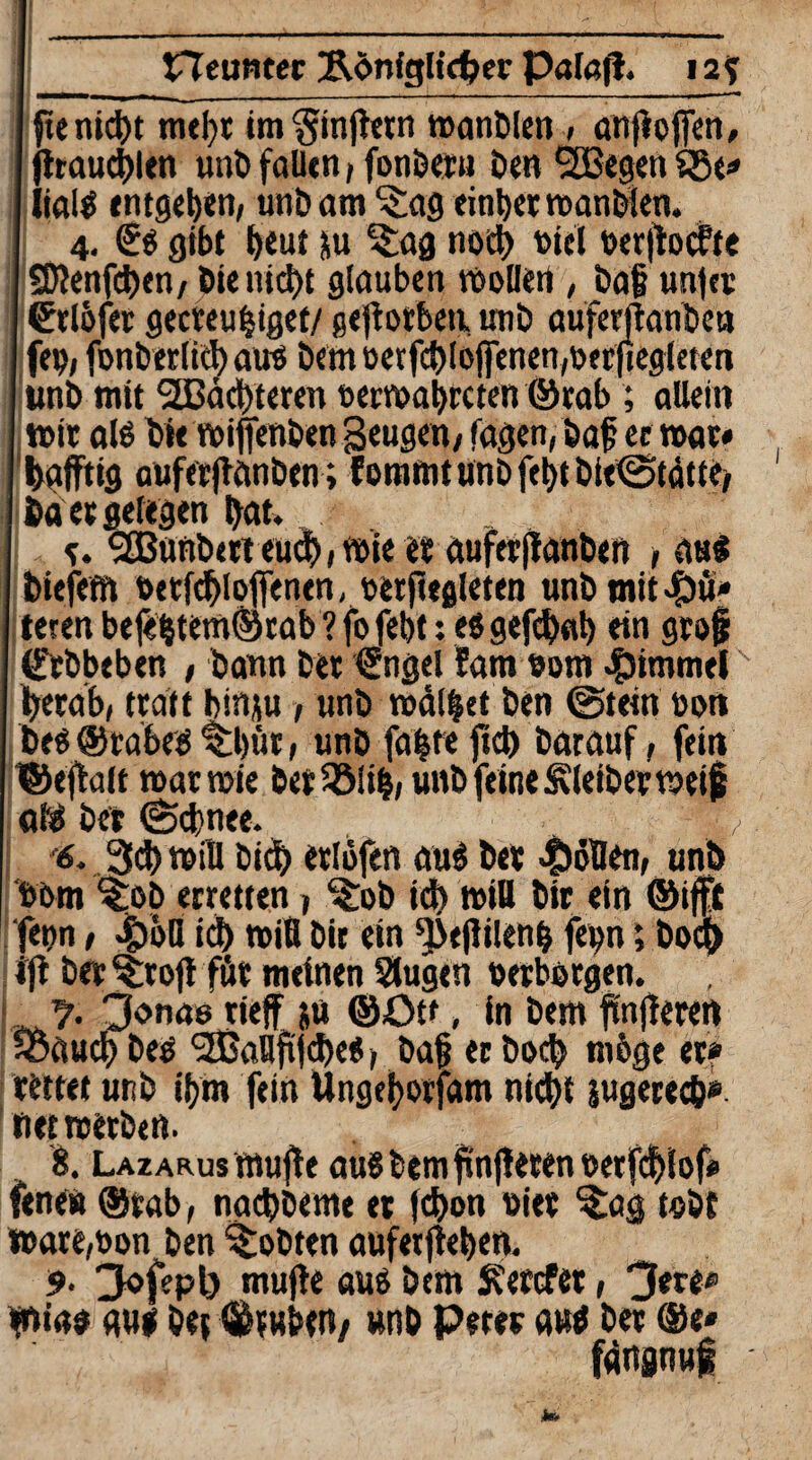 neunter &önfglid?er Pal«(l. 12? fte nic^t mei)t im§injktn wanbien, anjlojfen, jttaucblen unb fallen / fonberu Den SBegen SSe» I lialS entgegen, unb am S£ag einbet wanbien. 4. <£s gibt E>eut ju ^ag nocl) t>tel »erjlocfte SD?enfd)en/ Die nicht glauben wollen , ba£ un|er ©clöfec gecteufjiget/ geworben, unb auferftanben fe», fonberlicb au? Dem t>evfd)loffenen,toecftegtetcn unb mit Nächteten »erwabreten ©rab ; allein mir als Die wijfenben geugen/ tagen, baf ec war* I hälftig oufecjlanöen ; f ommt unb fe^t bieiStätte, ba et gelegen bat. e. <2ßunb«tt euch» wie et auferfianben , aus biefefft »etfcbloffenen, »erjugleten unbmit^u* teren befebtem©tab ? fo febt: es gefebab ein grofj (t'rbbeben , bann bet €ngel fam »om Fimmel herab, trdtt binju, unb mälzet ben (Stein »on bes@rabes ^btit, unb fa|te ficb Darauf, fein ©eflnit war wie ber$&Ii|, unb feine Kleiber weif e»f$ bet (Schnee. v 6. 34) will bicb etlofen auS bet Rollen, unb »om Stob erretten , ^ob ich »iß Dir ein ©ifft fenn, 4)oß id) miß Dir ein ^ejlilenb fe^n; boq> ijl bet^rojl föt meinen Slugen »erborgen. ■ % 3onae rieff 5« ©Ott, in Dem jüngeren joaueb Des 3Baflfljcbes, ba§ ec boeb mbge et» rettet unb ibm fein Ungeborfam nicht jugerecb» net werben. 8. Lazarus mujte auSbetnfinjlerenoerfcblof* fene« ©rab, naebbeme et febon »iet $ag tobt »are,»on ben lobten aufetjieben. 9• 3ofepl) mujle aus Dem fcetefet, 3«re« W»ias aus bet ©tuben/ unb Peter aus bet ©e* fdngnui