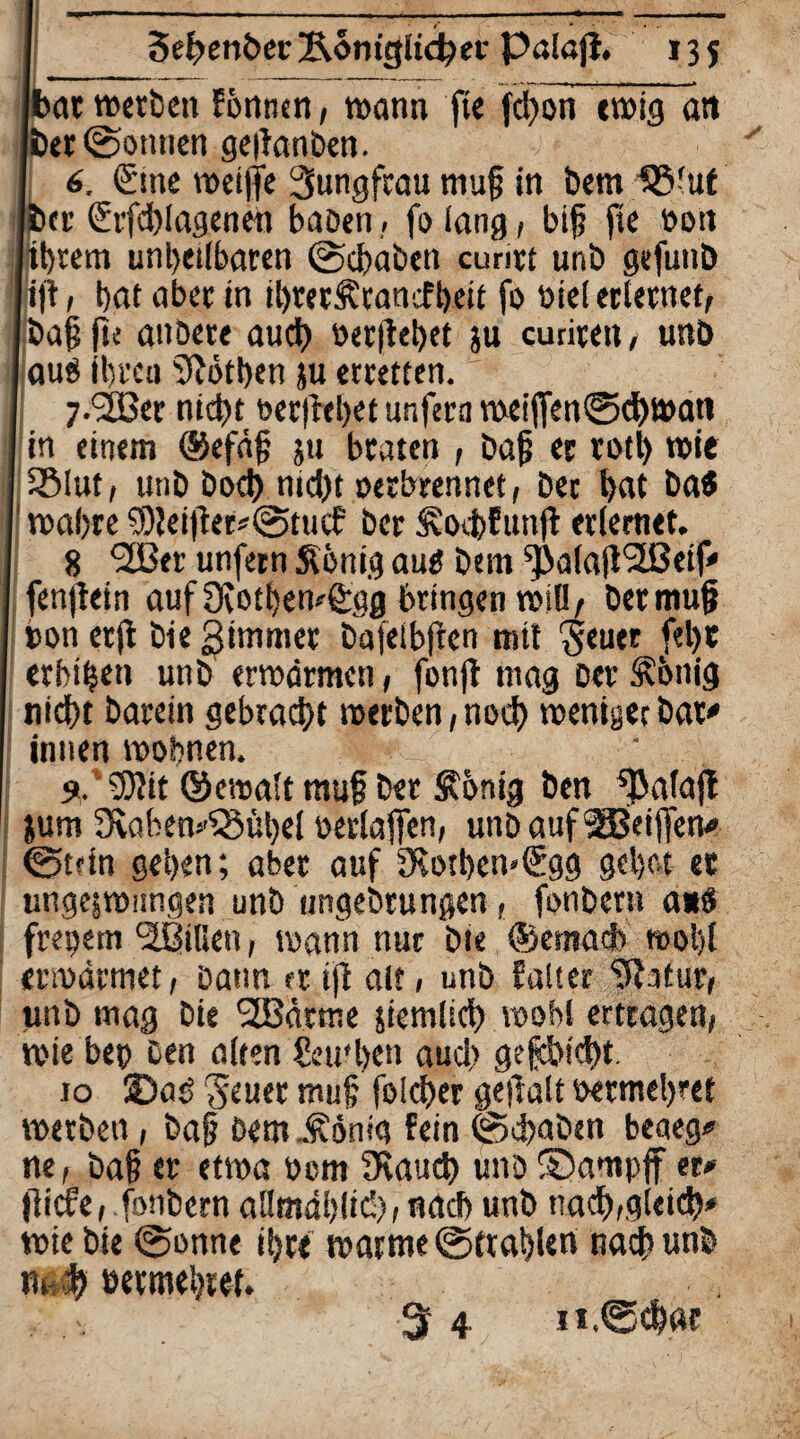 at »erbe» fbnnen, »an» fte fctyon ewig an er (Sonnen geifanben. 6, <£me weifte Jungfrau muf in bemlß'uf er <£rfd)lagenen baDen, fo lang, bif fie Don ibrem unbeilbaren (Schaben cunri unb gefunb ijt, bat aber in ibrerÄtanefbeit fo Diel erlernet, baffu anbere auch »erftebet ju curiren, unb auö Ihren Sftötben ju erretten.' 7. <2ßer nicht Derftebet unfern meiften0chwan in einem ®efä§ 311 braten , baf er votb wie j SMut, unb bod) nicht oerbrennet, bec bat ba« wahre 9)lei|ter*(Stucf ber SSoebfunjt erlernet. 8 ‘SBer unfern Sönig autf bem s})alaft<2ßeif<' fenftein auf Ovotbewfirgg bringen will, bermuf Don erjt bie gimmer bafeibften mit Seuer f«l)t erbiben unb erwärmen, fonft mag Der Sftnig nicht barein gebracht »erben, noch weniger bar* innen wohnen. 9.5bit ©ewalt muf ber ^önig ben ^alajl &um 9vaben*^8übel oerlaften, unDauf'äBeiffen* ©trin geben; aber auf SRotben»€gg gebot ec ungezwungen unb ungebtungen, fonber» a*ö frepem Villen, wann nur bie ©emacb wobt erwärmet, Daun er ift alt, unb faltcr ‘Jtatur, tmb mag bie 2Bdrme ziemlich wohl ertragen, wie beo Den alten Seu'ben aud) geeicht. 10 ©aö Seuer muf fold)er geftalt oermebret »erben, baf Dem Äönig fein (Schaben beaeg* ne, baf er etwa Dom 9\aud) unD ©ampff er* jlicfe, fonbern allmählich, nach unb nach,gleich* wie bie (Sonne ihre »arme@trablert nach unb »t b oermebret. 3 4 11,(gebar