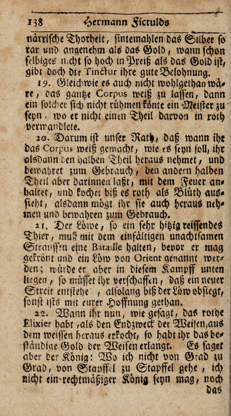 ■r 133 ^»ermann 5«ctult>5 närtifcheTorheit, flntemahlen Dag ©über fo tat unD angenehm alg Dag ©olD, wann fd)on felbigcg nicht fo t)ocf> in^reig a(g Dag ©oibijT, gibt Doch Die Tinftur ihre guteQMohnung. 19. ©leicbwie eö aucf> nicht wohlgethan wä* re, Dag gange Corpus weig ju lagen, Dann ein foicber ftcb ntd?t rühmen Snte ein »SJeifter ju ■ fegn, wo «r nicht eitlen ^heil barboti in roth bermanblete. jo. $>arum ift unfet SRatb, Dag wann il)t Dag Corpus weif? gemacht, wte ?g fegn foB, ihr algDann een halben ^!)eil hetaug nehmet, unb bewahret jum ©«brauch, Den anDem halben ^heit aber Darinnen lagt, mit bem Jeuer an# haltet, unb Eod)et big eg roth a(g SBlütl) aug« fiei>t, algDann mögt ihr fie auch hetaug neh' men uud bewahren jum ©ebrauch. u. X)er Swe, fo ein fegt h'bt’U teijfenDeg ^hict, mu§ mit Dem einfältigen unachtfamen ©trauffen eine Bataille halten, becor er mag gefrönt unb etn Sw bon Orient genannt wer* Den; wtnDeet aber in Diefem Äantpff nnten liegen, fo muffet ihr betfehaffen, Dag ein neuer ©treit entgehe , alfolang big Der Sw obpegf, fonjt i|fg mit eurer Hoffnung getban, 22. 2Bann ihr nun, wie gefagt, Dag rotge Elixier habt ,alg Den (?nb$mtcf Der l2Bei|en,aug Dem weijfen g eräug erfocht, fo habt igt bagbe# fTäubige ©olD Der (2ßeifen erlangt. ®g faget aber Der Äanig: 2Bo ich nicht bon ©rab *u ©raö, bon ©tanffel ju ©tapffel gehe , ich Rieht einrechtmägiger Äbnig fegn mag, noch