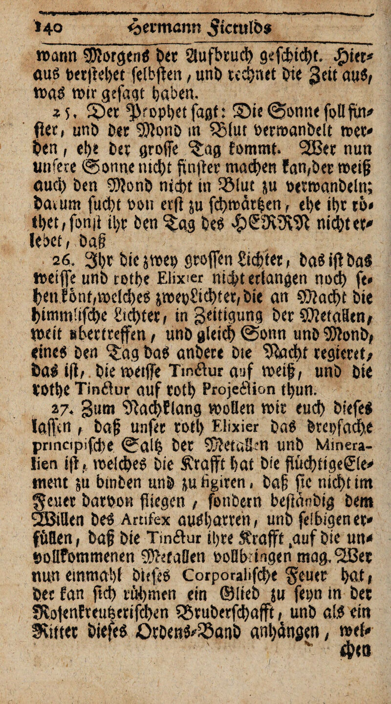 wann Worgtni bet aufbruch gefchtcht. ßitt* aus betjlehet felbffen, unb rechnet Oie 3eit au«, tna« wir gtfagt haben. 25. f£)er Prophetfaßf: 8>ie(gönne follfin# fter, unb Per SJlonD in $S(ut »etroanbelt tuet» ben, ef)t D« große ^ag Eommt. 2Bet nun nufere (gönne nicht fünfter machen fandet n>ei§ aud) ben 9)ionb nid>t in fölut ju nttwanbeln; bav um fud)t bott erfi ju fcbwätben, el)t it)t ro< tbet/fonii tl)t ben ^ag be« #£91^91 nietet' lebet, Dag 26. 3l)t Die jwes) stoffen Siebter, baSiffba« weiffe unb roti>e Elixier nicht erlangen noch fe« benlönt/»)dd)eb jroei)£id)ter, Die an ©Jacht bie btmm'ifdK Achter t in geitigung Der ©JetaBtn/ tneit uhertreffen, unb gleich <2>onn unb ©lonb, eine« ben f£ag ba« anbert bie flacht regieret/ bai ifir bie weiße Tmöur auf weif, unb Die VOthe Tinflur auf tOth Projektion tl)un. 27. 3utn 9lachflang wollen wir euch biefe« laßen , baf unfee roll) Elixier Da« Dreifache pnncipifd)e (galfc bet ©Jetaüm unb Minera¬ lien ijl> welche« Die Ärafft hat bie flüchtigere* ment ;u binben unb ju tigiten, bag fie nicht im geuet batbon fliegen / fenbetn beflänbig ben» SLBilkn be« Arufex au«l)atren, unb feibigener* füllen, baf bie Tinktur ihre Strafft .auf Die un* »ollfommenen ©htaBen uoBbringen mag,9Jßet nun einmal)! öiefe« CorporaUfche $euet hat, Der fan fiel) tarnen ein ©lieb ju fepn in bet SJvofen!teu|etifd)en 55tuberfcJ)afft / unb al.« ein feiltet biefe« Orbcn^fSanb ant)dngen, wel*