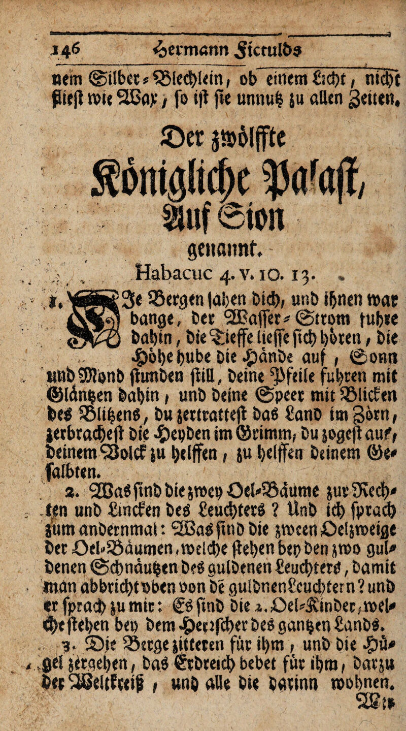 »em ©übet ? QMeehlein, ob einem ftcht, nicht Pieg wie Slßay / fo ig fte unnul }u allen Seiten, ©er $n>ol ffte smf Sion genannt, »«> Habacuc 4. v. 10.13. . 3« löergen laben bid), unö ihnen war bange, bet 'SBaffer* (Strom führe babin, bie ^teffe Uefle ftd) hören, bie 4)öl)e bube Die ^jänbe auf, (Sonn nubSWijnb fiunben giU, beine Pfeile fuhren mit ©längen babin > unb beine ©peer mit ^Mieten be$ Gliben«, bujettratteg baö üanb im gern, jerbracbeg bie ^»epben im ©rimnif bu jogeg auf, beinern‘Solcf ju helfen, ju belffen beinern &t* falbten. 3. 2Ba«ftnbbie5»enOeUSÖ4üme juv5Kecb' Jen unb fünaen beö £euc!)terS ? Unb ich fpracb jum anbernmat *. <SB3a<Spnö Die jween ©elfweige bet OeU9$dumen, welche geben bep ben jwo gul* benen (Schnauben be« gulbenen £eud)ferP, bamit inan abbtichtPbenoon be gulbnenScucbtern’unb er fpracb |u mir: © ftnb Diei.£>el^inber,wel<* ehe geben bep bem £et jfd)et be$ ganzen £anb$. 3. ©ie 33erge jitteren für ihm, unb bie j)el jirgeben, ba$ ßrbreichbebet für ihm, barjju bet Sßeltfteif t unb alle bie barinn wohnen. SSt»