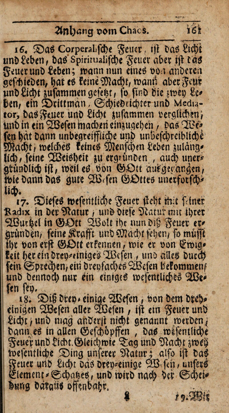 2tnl)«ng potn Chacs. 16. SaS Corperalifd)e $euer, ifl baö Sicht unÖ Seben, baS’Spirimalifcbe geucr aber ift tas geuerunb Sehen; wann nun eines o.on anbercn gef<tieben, bat eS feine 9JIacf)t, wami aber jcuc unb£id)t jufammen gefeftt / fo ftnb bre ;wep £e* ben, ein Srittman, ©dheimcbter unb Media¬ tor, bastener unb Sicht nufammen e erglühen; unb in ein 2ßefen machen einjugebeh , bas QBe» fe.n hat bann unbegreifliche u.nb unbefcbreiblicbe $whc&t; welches feines SJJenfchen heben Suläng* lieb / feine CßeiSheit }Uergtünben , auch uner* gtünblich ifl, weileö hon ©ött auf gegangen/ wie bahn bas gute 2B<fen ©öttcs unerfotfcb* ii$. , . , 17. SiefeS wefewüche §euer hebt mit fdner ßadix in Der Sftatur; unb Diefe Statur mit ihrer1 SBueijsel in ©Ott 92JBo!t i!)c nunbi§ ‘geuet er» grunben, feine Ärafft unb SWacbt febcnj fomhfft ihr t>on etjl ©ßtt erfennen, wie er non fttng* feit her etn brep^tnigesi ^IBcfen , uns alles butcb fein ©preßen, eiti Dreifaches SBefen befommenf unb Dennoch nur ein einiges wefentlicbtS 2ße< fen feg. . - t 18. Si(j brep* einige 9Befen, ben bem Dreh* einigen StBefen aller <3DBefen, ijt em geuer unb Sicht i unb mag ar*her|t nicht genannt werben ; bann.eS in allen ©efebbpffen , Das wifentlicbe geuerunb Sicbt.Öleichwie ?:ag Unb Stacht toefentlicbe Sing unferer Shaturj aifo ijt baS geuer urib €td>t bds brei^einige $B- f«h / unferS Element *©cbqf?es, unb wirb nach bei1 ©chei* bung bdtahs offenbabr, S iiJmt