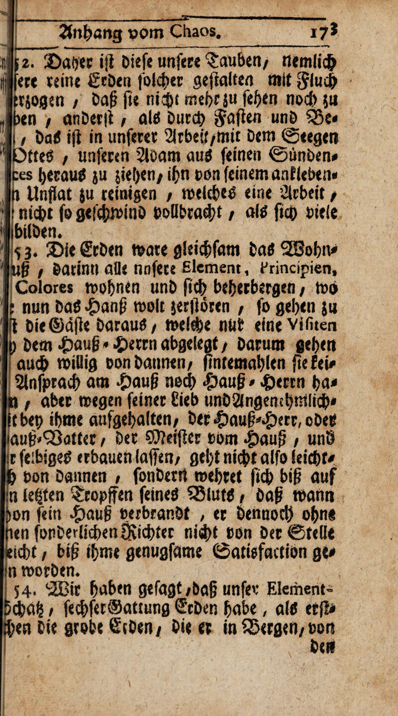 |2fnpang vom Chaos. 17* 2. ©aber iji Diefe unfere tauben/ flemlich ere tein« geben folget gehalten mit t&ogen / baß jie nicpt mebrs« fefjen noch ju >en / anDerfl:, als Durch haften unb %u / baS ifi in unferet Slrbeif/mit bem Stegen 3tteö / unferen 2loam aus feinen ©tinben* es beraub ju sieben/ iijn oon feinem anfleben* 1 Unflat 5U reinigen / toeicbee eine Arbeit / nicht fo gefchioinO ooübead;f / als fiep oiele «Iben. i 3. £>ie geben toate gleicbfam bas SEBobn« iß / barinti alle nnfece Element, frincipien, Colores roofmen unb ftcb beherbergen / roo nun Das <£>anß toolt jerflören f fo geben ju Die ©äße Daraus/ toelebe nöb einevifiten bem £auß*£errn abgelegt / Darum geben auch toiflig oon bannen/ ftntemablen fte fei« Hnfpracb am £auß necb |)auß•.£errn ba< z aber »egen feiner £ieb unbängensbmlicb* bep ibme aufgebalten/ Der «£)auß*£)err, ober ,uß»S3atter r bet Weißer oem .£)auß / un9 fe:bigeS erbauen (affen/ gebt nicht alfo leicbt* oon bannen / fonberrt toebret fiep biß auf lebten §ropffen feines 35luts / baß toann m fein #auß oeibranbt , er Dennoch opn« :n fonberlkben {Richter nispt oon Der Stelle ebt / biß ibme genugfame Satisfaction ge« toorben. 14. <2Bir haben gefagt /baß unfev Element- bab / fecbfer®attung ®cben habe, als erjl« m Die grobe geben/ Die er in bergen/oon De»