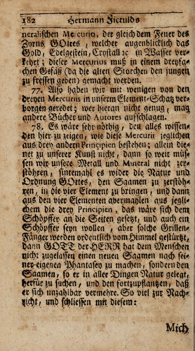 neralifcben Mewurio, ber gleich bem Seuet be$ ^ornO, ©£>ft«Ä , meid)« augenblicklich baö ©olb, ßöelgejidn, ic (n SBaffer oet* |{i)rt;; Dtcfce' Mercunus rauf in einem örepfa* eben @efdn (öd bk alten ©tofd)eti ben jungen iu freffen geben) gemacht werben. ' 77» 2ilfö haben Wit mit wenigen non ben, treuen. Mercuriis in unfeem ©ement*(2>cha| bet* borgen getebei; wer l^iccan ’w genug,, mag, gnbete SSüchet unb Autores aufjehlagen.' ' 78,’ ©.wäre febrnött)i|/ Den, alle* wißen* ^tn i)iei*- ju seigei) , wie bieje Mercurii jeglichen aun. bten, anbetn Pfincipien befld>c*i; allein bie* net ju unfewr Sunft Rid)t, bann fp.weit müj# fett mit: uiifeeo Metall unb. Mineral nicht je?« jt&heen,,, ftntemabl e# wiD<? bie- 9tatur unb «Dehnung ©öiteo , ben, @aameh ju jerjtöh* ?en, in btewier ©erneut JU bringen, unb bann, giw'ben oiee ©ementen abermabien auö /egli' ehern bie Drei) Principien, ba* wäre ftd> bent, an bie @eiten gefeit, unb auch ein <Bchbpffer fepn wollen , aber fpl.c&e ©rillen* Sänger werben orbentlidl ooth.^immef gejiürlt, bann ber$£iR9bbat bem. Öftenfchen Hi#t jugeidftm' einen neuen 0a.am.en nach fefe neHigenen sBJ)antafei> ju machen, fonbernbem 0aamen, fo er in alle? SDingen Statur gelegt, letfür ju fadfett , unb. ben fortjupftan|en-, baf et jich unjablbdr öetmebre.0o me! jur Stach* im.i unb fcblieften mit biefem: * tt * * , *** * ■ *