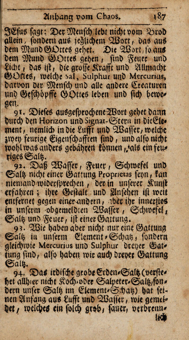 Ztnbang t>om Chaos, «87 3®fußfagt; Set-3)?enfd):lebt nid)t00m 5btob allein, jfonbetuauß jeijltcbem SJßort, Das auß bem SDJunb ©Dtteß geltet. 2>te 'äßort^fo aiii bem 2)lunb ©Otteß geben , ftnb $euet unb £icl)t 1 Daß i|t, Die greife Strafft unb 2Ulmad)t ©Üfieß; TOelcbe Sal, Suiphur unb Mercurtus, batten btt ?SJJenfd> unb aüe anbete ©teaturen unb ©efd)öpjfe ©Otieß leben unb ficb bewe* gen, 91. ©iefeß außgefprocbeneJBsrt gebet bann tmreb Den Horizon unb Signat-fetetn (n bieSle* ment, nemlicb inbie £ufft unb 9£ßaffeo *»«!$« jroet) feurige figenfebafften ftnb, unb alfo nicht tpobl maß anbetß gebubten fonnen ,,<alß ein fett* tigeß©alb. 91. Sag Raffer, gfeuet 1 ©cbmefel unb ©alb niegt einer ©aifung Proprietas fepn, fatt niemanb roiberfptecbett, bet in unfetet SCunji erfahren 5 ibve ©efialt unb glnfeben tfl »eit entfernet gegen einer-anDern, aber tbt innetfieß in unferm ebgemelbten SSaffet, ©cbmefel * ©alb unb Seuet; i|i einet©attung. 9?. 2Sie buben aber nid>f nur eine ©aitung ©alb iu unferm ©erneut * ©diah > fonbern g!eid)V0te Mercurjus unb Sulphur DtCijet ©ab* tung ftnb, alfo buben mit aueb breper ©attung ©alb. ■ . ,r : / 94. Saß itbifdbe grobe €vben*©alb (»erfte* bet allbiet nid>t S?ocf)>ober ©atpetet*©al|(fon* betn unfet ©alb im <£tentent'©cbafe) bat fei¬ nen Einfang auß üufft unb <2Ba(fer, wie gemek bet/ welcbeö «in folcb grob/ fauer, uetbteun* m