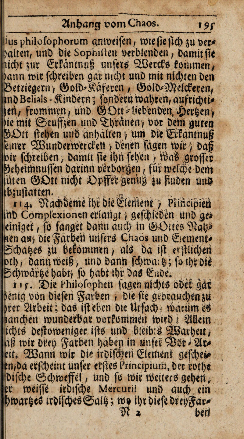 2{nb«ng oom Chaos. X9f ius philofophorum «.nvocifcn / miejiejtcb juber* laiten, unb t>ie Sophiüen oerblenben, bamit jle liebt jur SrEäntnuf unjets ?lBectfs fotmnen,, i>ann rote febreiben gar mebt unb mit niebten beit iSetriegetn > ©olb'Ääferen > ©olb^efcfeten, tnb Belials - Stinbecn 5 fonbetn mabren, auftidtni«1 JeA/ frommen , unb ©Otpliebenben, gerben) tc mit ©euffjen unb'^btdnert) bot bem guten >£>tt fteljcn unb anbalien, um bie Ctfantnug inet ,2Bunbermetcfen > beiten fügen reif) baf ir febreiben, bamit fte ii)n (eben , Vba§ .gtojjet ebtitnnuffen barinn bicborgen, für mefebe bent Uten ©£>tt nicht Cpffet genüg luftnben unb bju|]atten.., . .... ... 114, ‘Jftaeßöeme t!)t bie ©erttent y PrfficipieA mb Complexionen erlangt) gefefieben unb ge* einiget, (0 fanget bann auci) in ©Cures 'UJatp enasj oie'jarbeü unferä Chaos unb Siemcnt* cbabeS ju bekommen > a(ö ba i(l n|fttcben >tl), bannmeif, unb bann febhuhb; fotbv Die 5cl)n)äfbe babti fo habt tl>r baö €abe. . tif. X)ie bhilofophett jagen nichts öße! gat fcenig obn btefen Farben , bie fte georaueben jü brec Slrbeit; Das ijf eben bie Urfa$? mattim c# lancben munbefbar öotfommeii trieb i Slüetrt Im Dejfomeniger ifB unb bleib; $ SBarbett, n§ mit Dbet) Farben babep in tinfet <33bt'2U* cit. ‘SBann mir bie irbiföteti Element gefebe* :n,öa erfebeint unfer ctfree Principiuift, bet rotbe Ibijcbe @cbtoeffel, unb fo mir nkitecS geben, er meiffe irbifcbe Mercurii unb audj> ein bmarbeS irbijcbe$@aib; rc» (brbiefebeebjöp