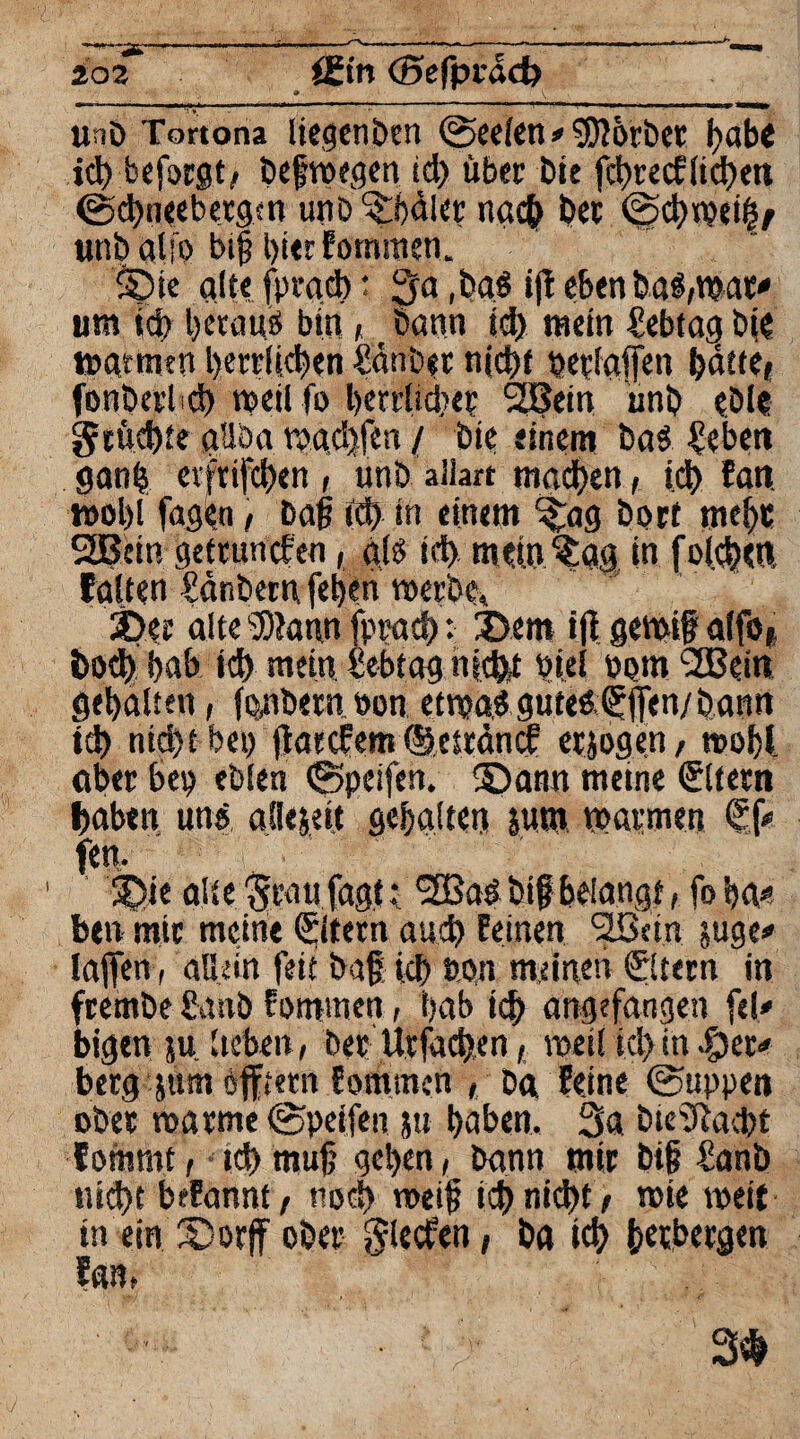 Uno Tortona liegenben (Seelen » Sorbet gäbe id) beforgt, öefroegcn id) über bie fcgtecflicgen @cgneebergm unb ^gdler ncuf) bet (Sdwei|/ unbaUo big gier fommen. S)ie alte fprgd): 3a ,ba$ ifi eben haftbar» um id) betäub bin, bann id) mein Mtag bie tuatmm gerrllcgen €änb«t n(d>f begaffen gälte, fonbcrl d) weil fo gerrlidte? 2Bein ünb eble gtücgte aüba tbadjfen / bie einem ba$ Cebett gang evfrifcgen , unb allart macgen, id) tarn tuol)l fagbn , Dag id) in einem ^ag Dorf meine 2Bcin gettun eben, als id) mein ^ag in f olcgen, falten Sänberti fegen roerbe, ©er alte ®?aun fprad): ©em ift gemig alfo, bod) gab id) mein fcebtag niefet biel born L2Bein gehalten, fonbern bon etnja.3 gute£©fen/bann td) nid)t bei) jtatefem ©estänef erjogen, »ogl aber bep eblen ©peifen. ©amt meine €ltem gaben uns allezeit gehalten jum warmen <£f» fett. 1 ©ie alte %au fagt: *3Baö big beiancjf, fo ga» ben mir meine ©tmt aud) feinen <2ßcin rage» lagen , allein feit bag; id) eon meinen ©lern in frembe £anb fommen, gab td) angefangen fei» bigen ju lieben, Der Urfacgen, tuet! id)in ©er» berg jum öfftetn Somtnen , Da feine (Suppen ober roarme (Speifen j» gaben, 3a bieaftaegt foinrnt, td)mug gegen, bann mir big ianb ttiegt befannt, nod) nteig id) nid)t , tbie weit in ein ©orff ober glecfen, ba id) getbergen fan, 3$