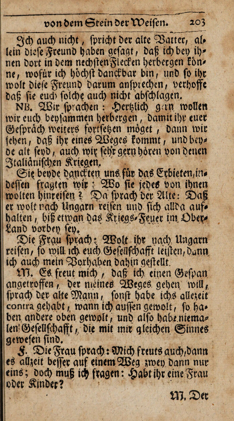 3d) aud) nid)t, fpricbt Der alte hattet, al* lein DiefegceunD haben gefaßt f Daß td> bet> \\y tien Dort in Dem necbfienglecfen Ijerbetöcn Eön* ne, wofür id) l)6d)jl Dancfbar bin, unD fo ü)t wolt Diefe greunD Darum anfpteeben, berbojfe Daf; fie eud> fold)? aud) nicht abfd)lagen. NB. SBtr fprachen : .^erblich gnn wollen wir euch beolammen betbergen, Damit il)t euer ©efpräd) weiters fortfehen möget, Dann wir leben, Da§ it)r eines SBegel fornmt, unDbep* oe alt feob, aud) wif fel>r gern! böten »011 Denen 3ta!iänifd)en Stiegen. @i« beoDe Daocften uns. für Da.S <Erbiefen,iru Deffen fragten wir: SBo fie jeDes bon, ihnen wolten bin reifen? Spa fprad) Der Sitte: S)a{j er weit rach Ungarn reffen üitD ftd) aliba auf* halten, bijjetwan Das ÄtiegS/geuer ins Ober* £anD Sorbet) feo. S)ie gra,u fprad) $ 2Bo!f i,br nad)., Ungarn reifen, fo will. id> eud) ©efcilfchafft leifeen,Dann id; aud) ««ein Vorhaben Dabin gejlcüt VH. €s freut mich , Daf? id) einen ©efpan angetroffen, Der meines SBegeS geben will, fprad) Der alte SJlarnt, fonfi habe ichs allezeit contra gehabt,, wann id) auf|engewo!t, fo fja» ben anDere oben gewplf, unD alfo babe.niema» len! ©efellfhafff,; Die mit mir gleichen ©inneS gewefen ftnD. ■ ' $■ ©iegrau fprad): Wich freuts aueb-bann es alljett beffer auf einem2Beg jwep Dann nur eins; Dod) muß ich fragen: #abt ihr einegrau ober Einher? ! ttl, 2)ec