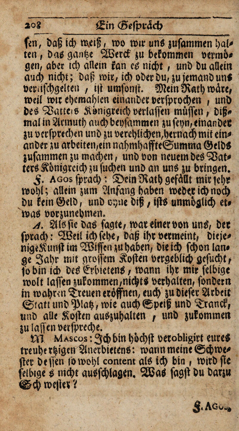 fcn, bog id> rajeif, mo nstv un$ jufommen l)al» ten, Dag gan^e fSBertf ju befommen »eemö* gen, aber ich allein fan eo nicht, unb bu allein auch nid>t; bafi mit, ich ober bu, ju jemanb uni öetiifchgelten , iff umfonff. ?0?ein Övatl) märt, »eil mti eberaabien einattber »erfprochen , unb be$ ^ßatieiß Königreichoerlaffen muffen, big* mal in Sicmutb auch bepfammen jufepn,einanbet ju oerfprecben unb ju »erblichen,bemad) mit ein« anbet stu arbeiten,ein nahmf)affte@umnta ®elbl jufammen }u machen, unb »on neuem beö SBat» terS Königreich 5« juchen unb an unö su bringen. S. AGosfptad) : ©ein fKatb gefällt mir |el)t mol)!; allein jurn Anfang haben mebet ich noch bu fein @elb, unb cpne big, iff$ unmöglich et» 'mal »erjunehmen. a. Sflöfte baö fagtt/mar einer tmn und, bet fprad): ^Bei! ich fehe t bag ihr »etmeint, bieie» nigeKuttff im t2Biffen ju haben, bieich fchon (an* ge 3at)r mit gtoffem Koffen oergebiieb gejuchte fobin ich beö (Jrbtetenl, mann ihr mir fclbtge roolt laffen juEommen,nicht! Verhalten, fonbet n in mabren freuen eröffnen, euch jubiefet Slrbeif 0tatt unb *}MaZ, mie auch ©peijj unb ©:ancf, unb alle Koffen auOjubalten , unb juEommen |u laffen »erfpreche. tli Masco* : 3cb bin böd)ff oerobligirt eure# treuherzigen Anerbieten! *. mannmeint 0cbme* ff et beffen i‘omot)l content al! ich bin, mirb ffe feibige $ nicht au!fchlagen. 5ßjaö fagff bu barju <&ch me|ier i