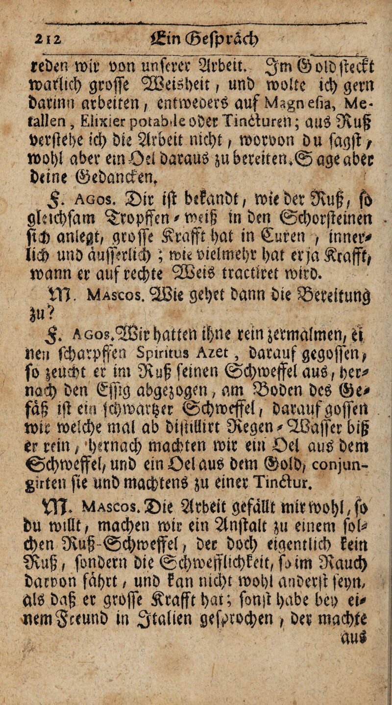 reben mit tmn unfern Arbeit. 3 m © olb fteeft n>aifltcf> groffe Sfßeisheit, unb woltc ich gern bacinn arbeiten, cntweoerS auf Magnefia, Me¬ tallen, Elixier potabde ober Tinduren; atlöfJeuf »ergebe id> Die Arbeit nicht, woroon Du fagff / wohl aber emöei Daraus ju bereiten,© ageaber beine ©ebanefen, 5- agos. 2>tr ijt befanbt, rofe bet fKug, f& gletchfam ^ropffen'Wdg in Den ©chorffeinen fiel) anlegt, groffe <j\rafft bat in Curen , inner* lieb unö äufferlich; wie delmebr bat er ja Ärafft# wann er auf rechte ‘SBeiö tractiret wirb. Yd Mascos. 2ßie gebet bann bie SSereftunj) |u'- $. Acos.'SÖir batten iljne rein jermalmen, jf». tiCii febarpffen Spiritus Azet, Darauf gegoffen> fo jetiebt er int üetif feinen ©chweffel auö, her* nach Den gjjig abgewogen , am ©oben bcö ©e* fa§ tjl ein fehwarfjer ©chweffel, Daraufgoffert wir welche mal ab bi|iilitrt CKegen * SJßaffer big er rein, 'hernach machten wir ein öei auö Den» ©chweffel, unb einöelaus Dem ©olb, conjun- girten fte unb machten^ ju einer Tindur. VIT- mascos.®ie Arbeit gefällt mir Wohl, fi> bu wiüt, machen wir ein Slnffalt ju einem fol* eben üvuf?-©chmeffel, Der Doch eigentlich fein SRufj, fonbern Die ©chwefflichfeit,foim 3eaud) barcon fahrt, unb Fan nicht wohl anbetjt fepn, äl$ Dag er grbffe ^rafft hat; fonji habe bep ei* «em§teunb in 3tal*en gestochen , De« machte