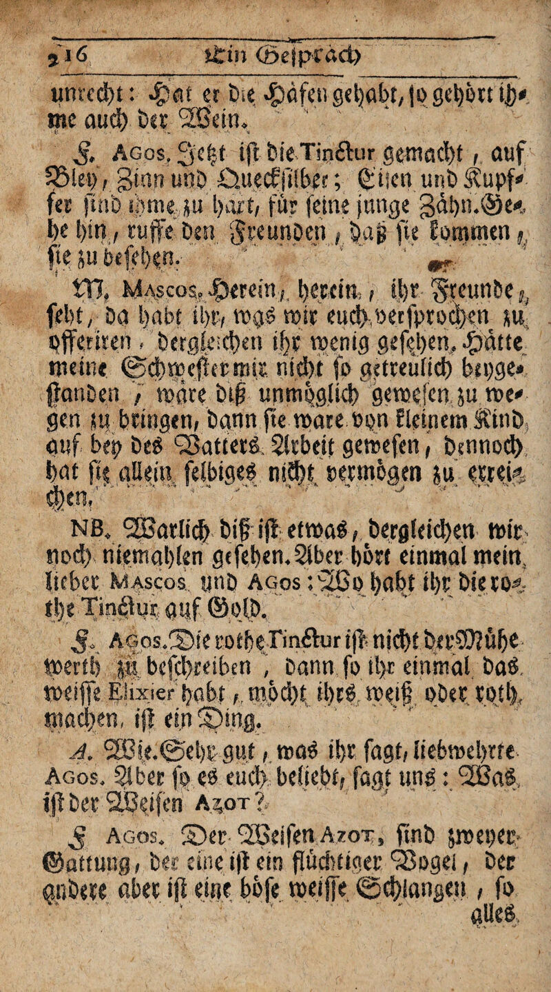umcd)t: $'at er öie. $äfen gehabt, fßgebßtt ij)* me auch bet Sfßein. ' ' ‘ . $, agos, 3e|t ifl bieTin&ur gemacht, auf SBki), ginn unö £>.uecf jtlber; Qiiicn uni) Stupf fer ftnb tjmttäu hart, für feine junge gdi)n.@e*. l>e bin, tuffe Den jfreunben , bag fit fßmmen fl fie ju öefeben. '.’ ‘ ’’ m-  VCl, Mascos, herein*; tjeccm,, t|>r Steunbe ,, fel)t, Da habt il>r, w$$ mir eud>werfprßd)cn su. offeriren. l»r#t^en »i)t wenig gefejwn, Tratte meint ©cbwcftetnnx n i cb t fß gdreüfid) bei;ge* fanben , wäre btf unnwglicb gewefen ju ree* gen w bringen, bann fte wate twn meinem Jbinö auf bet? beS sBattetd. Arbeit gewefcn, bennßd) bat fie allein felbiges niäft cetmogen fu etrei* $en,'' V '' ' ' J ' NB. SBatlicb btf'fji etwa£, bergleid)en wir nod) niemablen gefeben.Slber bßtf einmal mein, liebet Mascos unD agos r2ßo habt il)t bierß#- tl)e Tinblur auf ©ßlj). S*. AGos.Sie fßtbe Tinftur ijf- nid)t bcrCOJübe Wertb |ä, befcbteiben , bann fo tl>t einmal baö weiffe Elixier habt ,möd)t sbcö weif ober rotlf machen, ifi etnSDing. A. 3Bü.@el)t gut, wa$ ibr fagt, liebmebrre Agos. Slbet fo cö euch beliebt, fagt uns: SEBaS. ijft bet 2JJ#n' a.*ot % S agos. ©er.‘^Seifen Azot, ftnb iwegec* ©attuug, bee eine i(t ein flüchtiger SBßgei, ber anbete aber »fl eine bbfe weiffe (Schlangen , fo ..'.'■ '* alles.