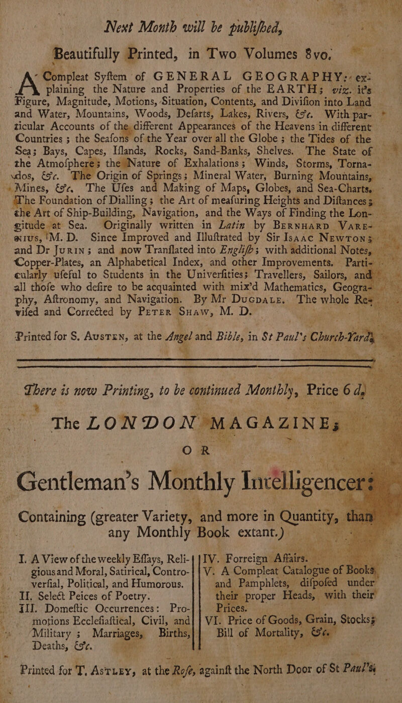 Next Month will be publifbed, Bee: &amp; Beautifully Printed, in Two Volumes 8vo. sil) - Compleat Syftm of GENERAL GEOGRAPHY; ex: plaining the Nature and Properties of the EARTH; viz. its ‘Bome Magnitude, Motions, Situation, Contents, and Divifion into Land _ and Water, Mountains, Woods, Defarts, Lakes, Rivers, &amp;%¢. With par- * ticular Accounts of the different Appearances of the Heavens in different Countries ; the Seafons of the Year over all the Globe ; the Tides of the Sea; Bays, Capes, Iflands, Rocks, Sand-Banks, Shelves. The State of dos, €9¢. rigin of Springs; Mineral Water, Burning Mountains, » Mines, &amp;%c. The Ufes and Making of Maps, Globes, and Sea- Charts. Whe Foundation of Dialling; the Art of meafuring Heights and Diftances 5 ‘ aus, 'M.D. Since Improved and Illuftrated by Sir Isaac Newrons | mA cularly ufeful to Students in the Univerfities; Travellers, Sailors, an ‘ phy, Aftronomy, and Navigation. By Mr Ducpate. The whol Rez vifed and Corrected by PETER Bee M. D. Printed for S. AUSTEN, at the Aree! and Bib/e, in St Paul’ 's Chur arty Fe There is now w Printing, to be continued Monthly, Price 6 :. The LONDON MAGAZINES eu ry ia +a Containing (greater Variety, ‘and more in ua 2 any Monthly Book extant.) I. A View of the weekly Effays, Reli-| |IV. Forreign Afairs. We ati .. . verfial, Political, und Etambrons: and Pamphlets, difpofed under IT, Seleé Peices of Poetry. their proper Bese with their’ - JID. Domeftic Occurrences: Pro- Prices. motions Ecclefiaftical, Civil, and} | VI. Price of Goods, Grain, Stocks; Military ; Marriages, Births,}} Bill of ee a Deaths, €9%¢. Pas nat k “ Printed for T. AsTLEY, at the Roft, againk the North Door of St Paul’s .