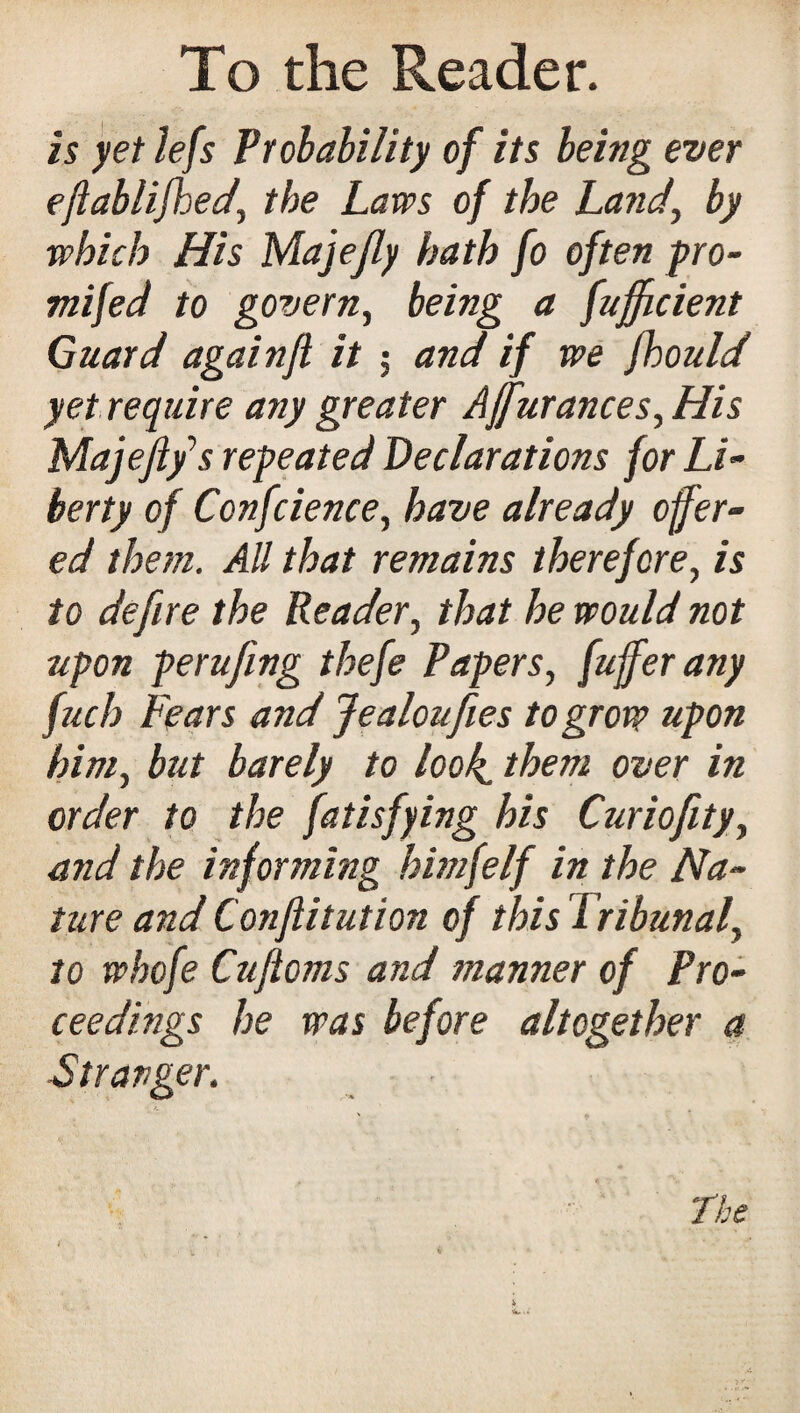 is yet lefs Probability of its being ever efiablifhed’ the Laws of the Land', by which His Majefly hath fo often pro- mifed to govern, being a fujficient Guard againfl it ; and if we fhould yet require any greater Ajfurances,His Majeji/s repeated Declarations for Li¬ berty of Confcience, have already offer¬ ed them. All that remains therefore, is to defire the Reader, that he would not upon perufing thefe Papers, fuffer any fuch Fears and Jealoufies to grow tipon him, but barely to look, them over in order to the fatisfying his Curiofity, and the informing himfelf in the Na¬ ture and Conftitution of this Tribunal, to whofe Cufioms and manner of Pro¬ ceedings he was before altogether a Stranger.