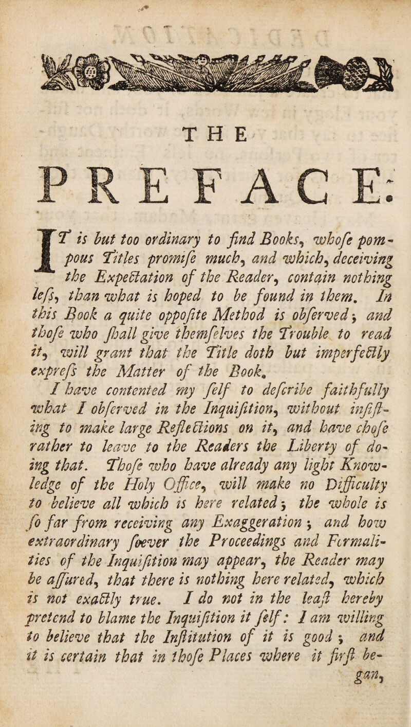 IT is but too ordinary to find Books, whofe pom¬ pous titles promife much, and which ^ deceiving the Expectation of the Reader, contain nothing lefs, than what is hoped to be found in them. In this Book a quite oppofite Method is obferved -, and thofe who floail give themfelves the ‘Trouble to read it5 will grant that the Title doth but imperfectly exprefs the Matter of the Book, I have contented my felf to defcribe faithfully what I obferved in the Inquifition, without inf ft- ing to make large Reflections on it, and have choje rather to leave to the Readers the Liberty of do¬ ing that. Thofe who have already any light Know¬ ledge of the Holy Office, will make no Difficulty to believe all which is here related j the whole is fo far from receiving any Exaggeration > and how extraordinary ffiever the Proceedings and Fcrmali- îies of the Inquifition may appear, the Reader may be affiurecf that there is nothing here related, which is not exaClly true. I do not in the leaf hereby pretend to blame the Inquifition it felf : 1 am willing to believe that the Inftitution of it is good *, and it is certain that in thofe Places where it firft be- gan,