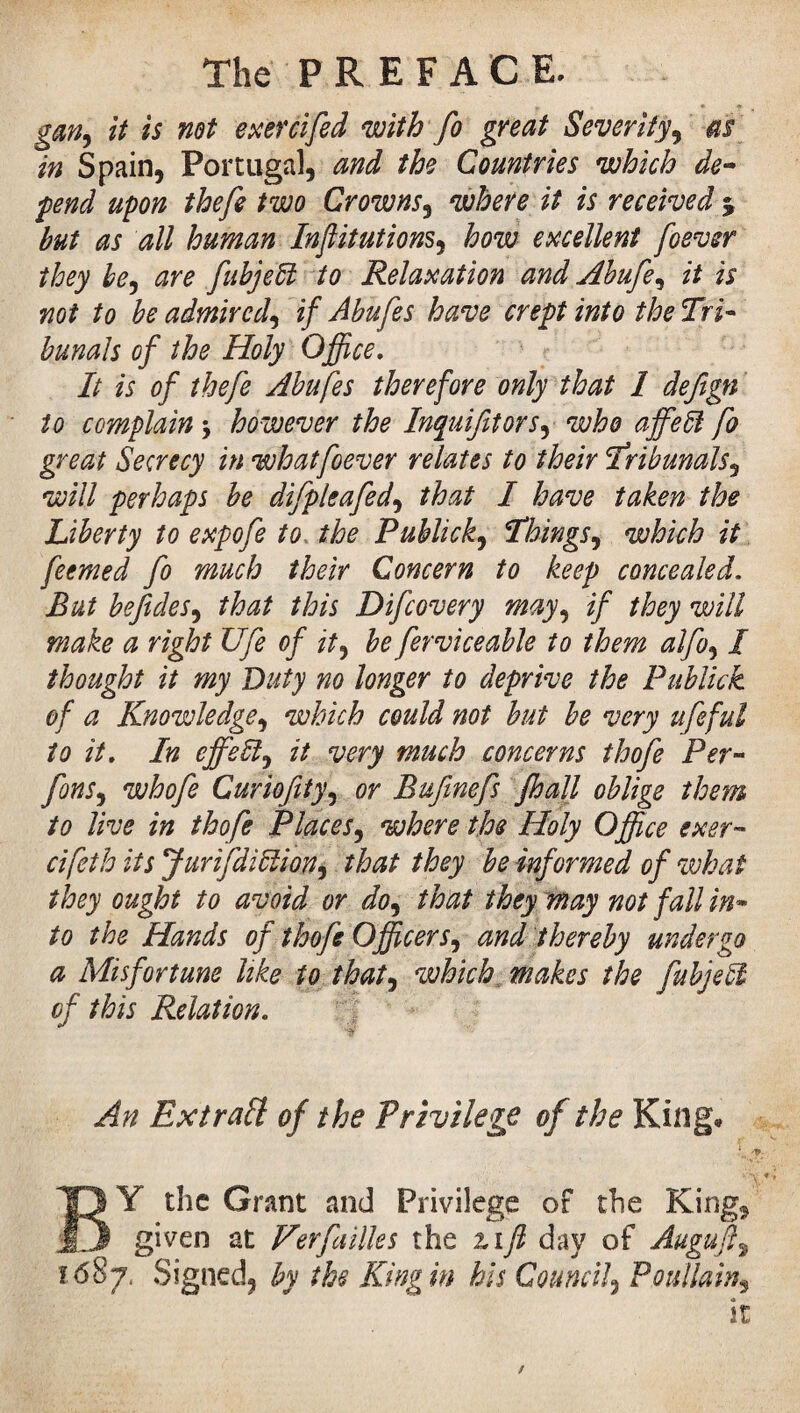 The PREFACE. gan, it is not exercifed with fo great Severity, as in Spain, Portugal, and the Countries which de¬ fend upon thefe two Crowns, where it is received % but as all human Inftitutions, how excellent foever they be, are fubjebl to Relaxation and Abufe, it is not to be admired, if Abufes have crept into the Tri¬ bunals of the Holy Office. It is of thefe Abufes therefore only that 1 defign to complain -, however the Inquifitors, who affedl fo great Secrecy in what foever relates to their Tribunals, will perhaps be difpleafed, that I have taken the Liberty to expofe to the Publick, Things, which it feemed fo much their Concern to keep concealed. But befides, that this Difcovery may, if they will make a right Ufe of it, be ferviceable to them alfo, I thought it my Duty no longer to deprive the Publick of a Knowledge, which could not but be very ufeful to it. In ejfeïï, it very much concerns thofe Per- fons, whofe Curiofity, or Bufmefs /hall oblige them to live in thofe Places, where the Holy Office exer- cifeth its JurifdiElion, that they be informed of what they ought to avoid or do, that they may not fall in¬ to the Hands of thofe Officers, and thereby undergo a Misfortune like to that, which makes the fubjeil of this Relation. At An Extrait of t he Privilege of the King* C>t BY the Grant and Privilege of the King* given at Her failles the zifl day of Auguft, lôSj. Signed, by the King in his Council, P ouilain, it /