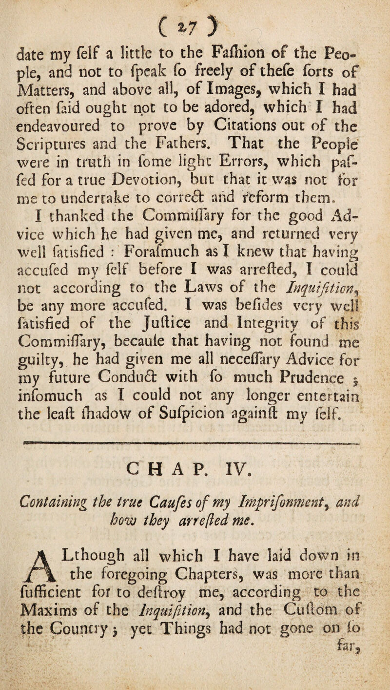 date my felf a little to the Fafhion of the Peo¬ ple, and not to fpeak fo freely of thefe forts of Matters, and above all, of Images, which I had often fa id ought not to be adored, which I had endeavoured to prove by Citations out of the Scriptures and the Fathers. That the People were in truth in feme light Errors, which paf- fed for a true Devotion, but that it was not for me to undertake to correét and reform them, I thanked the Commiflary for the good Ad¬ vice which he had given me, and returned very well fatisfkd : Forafmuch as I knew that having accufed my felf before I was arreded, Ï could not according to the Laws of the Inquifition, be any more accufed. I was hefides very well fatisfied of the Judice and Integrity of this CommifTary, becaule that having not found me guilty, he had given me all necefiary Advice for my future Conduct with fo much Prudence 5 infomuch as I could not any longer entertain the lead fhadow of Sufpicion againd my felf. CHAP. IV. Containing the true Caufes of my Imprifonment, and how they arre[ied me. ALthough all which I have laid down in the foregoing Chapters, was more than fufficient for to ddtroy me, according to the Maxims of the lnquifition, and the Cudom of the Country 7 yet Things had not gone on io far,