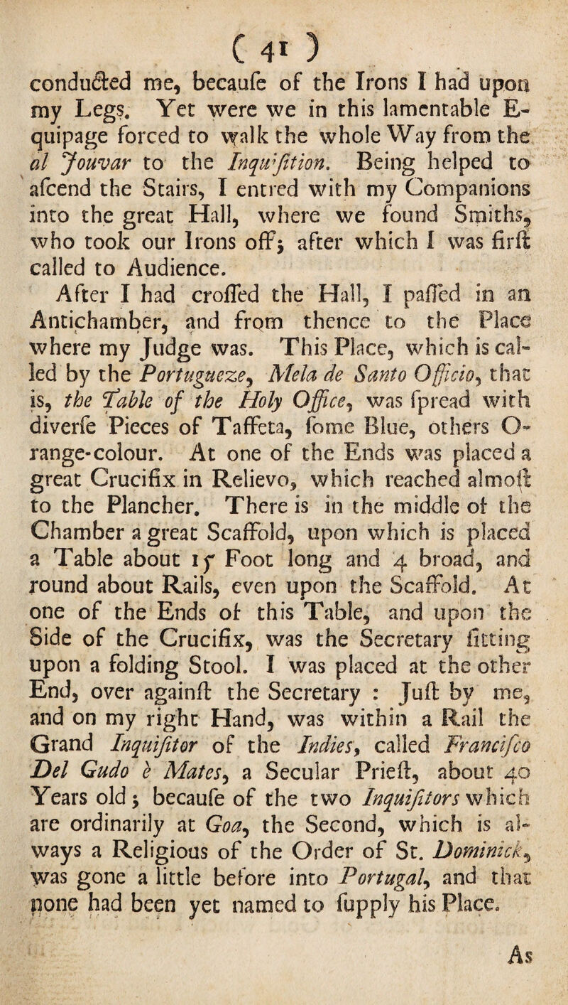 conduced me, becaufe of the Irons I had upon my Legs. Yet were we in this lamentable E- quipage forced to walk the whole Way from the al Jouvar to the Inqtvfition. Being helped to afcend the Stairs, I entred with my Companions into the great Hall, where we found Smiths, who took our Irons off* after which I was firft called to Audience. After I had crofTed the Hall, I palled in an Antichamber, and from thence to the Place where my Judge was. This Place, which is cal¬ led by the Portugueze, Mela de Santo Officio, that is, the Table of the Holy Office, was fpread with diverfe Pieces of Taffeta, fome Blue, others O- range-colour. At one of the Ends was placed a great Crucifix in Relievo, which reached aim oil to the Plancher, There is in the middle of the Chamber a great Scaffold, upon which is placed a Table about if Foot long and 4 broad, and round about Rails, even upon the Scaffold. At one of the Ends of: this Table, and upon the Side of the Crucifix, was the Secretary fitting upon a folding Stool. I was placed at the other End, over againft the Secretary : Juft by me, and on my right Hand, was within a Rail the Grand Inquifitor of the Indies, called Francifco Del Gudo e Mates, a Secular Prieft, about 40 Years old 5 becaufe of the two Inquifitors which are ordinarily at Goa, the Second, which is al¬ ways a Religious of the Order of St. Dominick, was gone a little before into Portugal, and that pone had been yet named to fupply his Place. As