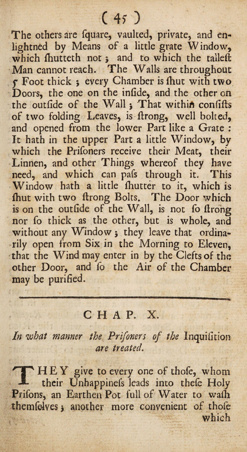 ( 4> ) The others are fquare, vaulted, private, and en- lightned by Means of a little grate Window, which ftiutteth not 5 and to which the talleft Man cannot reach. The Walls are throughout f Foot thick * every Chamber isftiut with two Doors, the one on the infide, and the other on the outfide of the Wall $ That withift confifts of two folding Leaves, is ftrong, well bolted, and opened from the lower Part like a Grate : It hath in the upper Part a little Window, by which the Prifoners receive their Meat, their Linnen, and other Things whereof they have need, and which can pafs through it. This Window hath a little fhutter to it, which is (hut with two ftrong Bolts. The Door which is on the outfide of the Wall, is not fo ftrong nor fo thick as the other, but is whole, and without any Window $ they leave that ordina¬ rily open from Six in the Morning to Eleven, that the Wind may enter in by the Clefts of the other Door, and fo the Air of the Chamber may be purified. CHAP. X. In what manner the Prifoners of the Inquifition are treated. THEY give to every one of thofe, whom their Unhappinefs leads into thefe Holy Prifons, an Earthen Pot full of Water to wafh themfdves $ another more convenient of thofe which