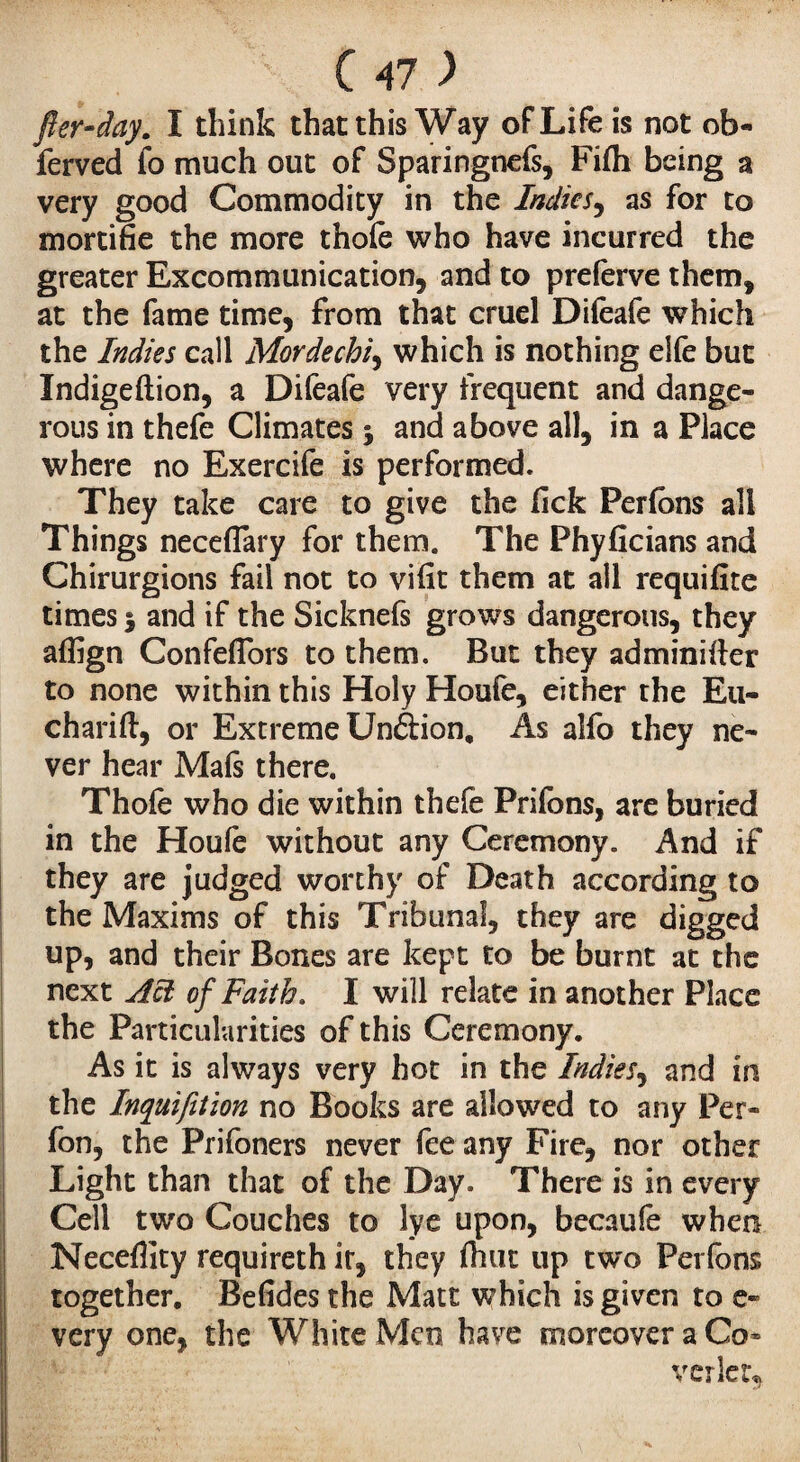 fter-day. I think that this Way of Life is not ob- ferved fo much out of Sparingnefs, Fifti being a very good Commodity in the Indies, as for to mortifie the more thofe who have incurred the greater Excommunication, and to preferve them, at the fame time, from that cruel Difeafe which the Indies call Mordechi, which is nothing elfe but Indigeflion, a Difeafe very frequent and dange¬ rous in thefe Climates 3 and above all, in a Place where no Exercife is performed. They take care to give the fick Perlons all Things neceflary for them. The Phyficians and Chirurgions fail not to vifit them at all requifite times 3 and if the Sicknefs grows dangerous, they aflign ConfefTors to them. But they adminifter to none within this Holy Houfe, either the Eu- charift, or Extreme Unétion, As alfo they ne¬ ver hear Mafs there. Thofe who die within thefe Priions, are buried in the Houfe without any Ceremony. And if they are judged worthy of Death according to the Maxims of this Tribunal, they are digged up, and their Bones are kept to be burnt at the next Act of Faith. I will relate in another Place the Particularities of this Ceremony. As it is always very hot in the Indies, and in the Inquifttion no Books are allowed to any Per- fon, the Prifoners never fee any Fire, nor other I Light than that of the Day. There is in every Cell two Couches to lye upon, becaufe when Necefllty requireth ir, they fhut up two Perfons together. Befides the Matt which is given to e- very one, the White Men have moreover a Co¬ verlet,