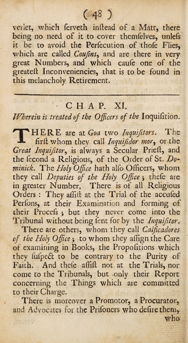 vevlet, which ferveth inftead of a Matt, there being no need of it to cover themfèlves, unlefs it be to avoid the Perfecution of thofe Flies, which are called Confins, and are there in very great Numbers, and which caufe one of the greatelt Inconveniences, that is to be found in this melancholy Retirement, • CHAP. XI. Wherein is treated of the Officers of the Inquifition. THERE are at Goa two Inquifitors. The firft whom they call Inquifidor mor, or the Great Inquifitor, is always a Secular Prieft, and the fécond a Religious, of the Order of St. Do¬ minick. The Holy Office hath alfo Officers, whom they call Deputies of the Holy Office j thefe are in greater Number. There is of all Religious Orders : They affid at the Trial of the accufed Perfons, at their Examination and forming of their Procefs j but they never come into the Tribunal without being lent for by the Inquifttor. There are others, whom they call Calficadores of the Holy Office > to whom they affign the Care of examining in Books, the Propofitions which they iufpe£t to be contrary to the Purity of Faith. And thefe affift not at the Trials, nor come to the Tribunals, but -only their Report concerning the Things which are committed to their Charge. There is moreover a Promotor, a Procurator, and Advocates for the Prifoners who defire them, who