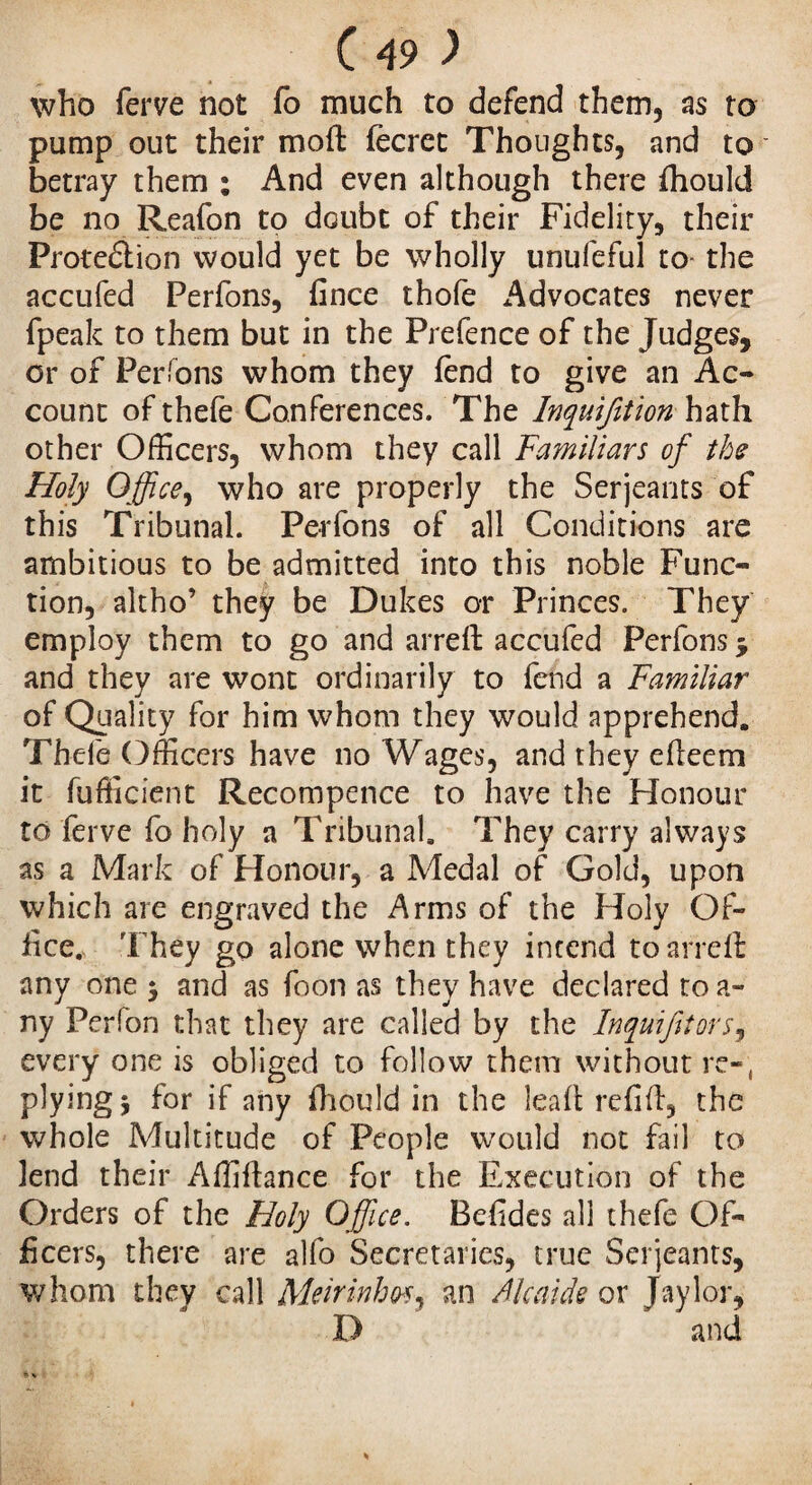 who ferve not fo much to defend them, as to pump out their moft fecret Thoughts, and to ■* betray them ; And even although there fliould be no Reafon to doubt of their Fidelity, their Protection would yet be wholly unufeful to- the accufed Perfons, fince thole Advocates never fpeak to them but in the Prefence of the Judges, or of Perlons whom they fend to give an Ac¬ count of thefe Conferences. The Inquifition hath other Officers, whom they call Familiars of the Holy Office, who are properly the Serjeants of this Tribunal. Perfons of all Conditions are ambitious to be admitted into this noble Func¬ tion, altho’ they be Dukes or Princes. They employ them to go and arreft accufed Perfons , and they are wont ordinarily to fend a Familiar of Quality for him whom they would apprehend. Thefe Officers have no Wages, and they efleem it fufficient Recompence to have the Honour to ferve fo holy a Tribunal. They carry always as a Mark of Honour, a Medal of Gold, upon which are engraved the Arms of the Holy Of¬ fice. They go alone when they intend to arreft any one j and as foon as they have declared toa- ny Perfon that they are called by the Inquifitors, every one is obliged to follow them without re-, plying 5 for if any fhould in the leaf! refill, the whole Multitude of People would not fail to lend their Affiffance for the Execution of the Orders of the Holy Office. Befides all thefe Of¬ ficers, there are alfo Secretaries, true Serjeants, whom they call Meirinhos, an Alcaide or Jay lor, D and