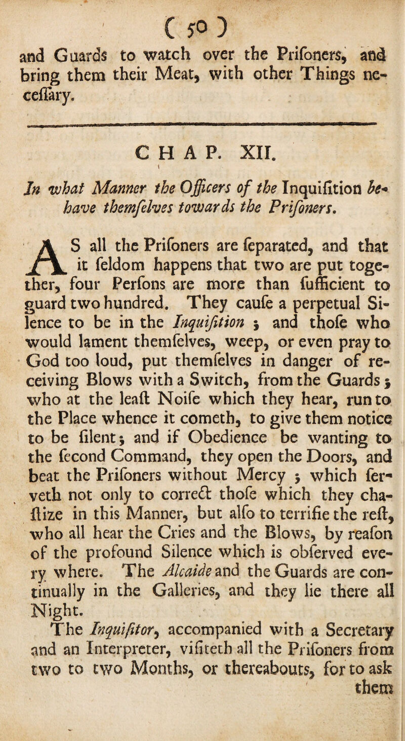 / ( *0 ) and Guards to watch over the Prifoners, and bring them their Meat, with other Things ne- cefiary. CHAP. XII. t In what Manner the Officers of the Inquifition he- have themfelves towards the Prifoners. AS all the Prifoners are feparated, and that it feldom happens that two are put toge¬ ther, four Perfons are more than fufficient to guard two hundred. They caufe a perpetual Si¬ lence to be in the Inquifition 5 and thofe who would lament themfelves, weep, or even pray to God too loud, put themfelves in danger of re¬ ceiving Blows with a Switch, from the Guards $ who at the lead Noife which they hear, run to the Place whence it cometh, to give them notice to be filent 5 and if Obedience be wanting to the fécond Command, they open the Doors, and beat the Prifoners without Mercy $ which fer- veth not only to corredt thofe which they cha- ftize in this Manner, but alfo to terrifie the reft, who all hear the Cries and the Blows, by reafon of the profound Silence which is obferved eve¬ ry where. The Alcaide and the Guards are con¬ tinually in the Galleries, and they lie there all Night. The Inquiftor, accompanied with a Secretary and an Interpreter, vifiteth all the Prifoners from two to two Months, or thereabouts, for to ask them