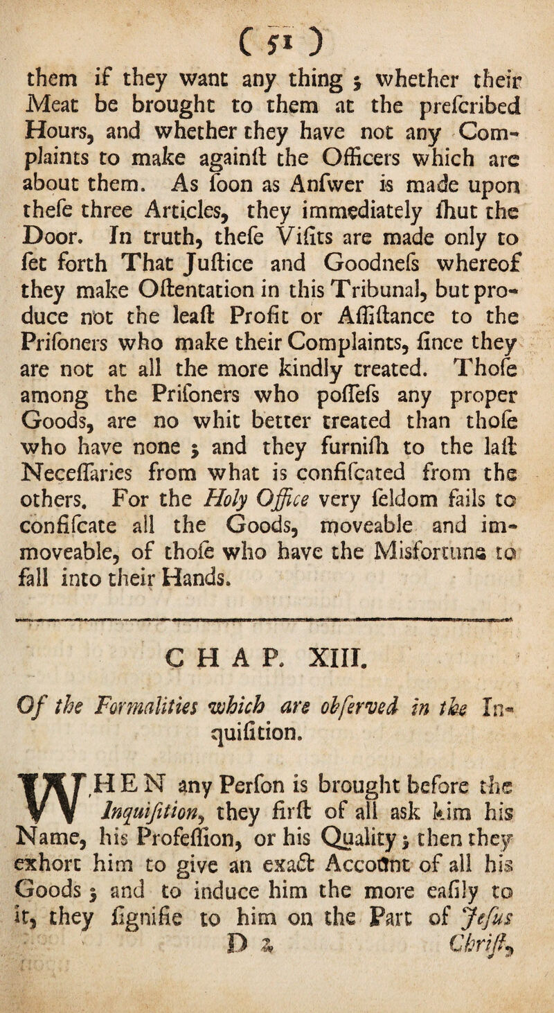them if they want any thing \ whether their Meat be brought to them at the prefcribed Hours, and whether they have not any Com¬ plaints to make againft the Officers which are about them. As loon as Anfwer is made upon thefe three Articles, they immediately Ihut the Door. In truth, thefe Vifits are made only to fet forth That Juftice and Goodnefs whereof they make Oftentation in this Tribunal, but pro¬ duce not the lead Profit or Affiftance to the Prifoners who make their Complaints, fince they are not at all the more kindly treated. Thofe among the Prifoners who pofTefs any proper Goods, are no whit better treated than thofe who have none ; and they furnifh to the lait NecefTaries from what is confifcated from the others. For the Holy Office very feldom fails to confiscate all the Goods, moveable and im¬ moveable, of thole who have the Misfortune to fall into their Hands. CHAP. XIII. Of the Formalities which are obfervcd in the In* quifition. W,H E N any Perfon is brought before the Inquifition, they firft of all ask kirn his Name, his Profeffion, or his Quality % then they exhort him to give an exa£t Account of all his Goods 5 and to induce him the more eafily to it, they lignifie to him on the Part of Je fus 'M? thrift