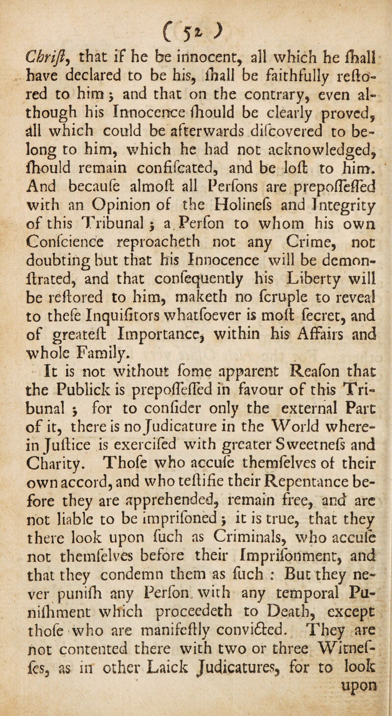 Chrifi, that if he be innocent, all which he flhall have declared to be his, fhall be faithfully re ft ai¬ red to him 5 and that on the contrary, even al¬ though his Innocence fhould be clearly proved, âll which could be afterwards difcovered to be¬ long to him, which he had not acknowledged, fhould remain confifcated, and be loft to him. And becaufe almoft all Perfons are prepoflefled with an Opinion of the Holinefs and Integrity of this Tribunal $ a Perfon to whom his own Confcience reproacheth not any Crime, not doubting but that his Innocence will be demon- 11; rated, and that confequently his Liberty will be reftored to him, maketh no fcruple to reveal to thefe Inquifitors whatfoever is moft fecret, and of greateft Importance* within his Affairs and whole Family. It is not without fome apparent Reafon that the Publick is prepoffefTed in favour of this Tri¬ bunal 5 for to confider only the external Part of it, there is no Judicature in the World where¬ in Juftice is exercifed with greater Sweetnefs and Charity. Thofe who accule themfelves of their own accord, and who teftifie their Repentance be¬ fore they are apprehended, remain free, and are not liable to be imprifoned j it is true, that they there look upon fuch as Criminals, who accule not themfelves before their Imprisonment, and that they condemn them as fuch : But they ne¬ ver punifli any Perfon with any temporal Pu¬ ni ill ment which procecdeth to Death, except thofe who are manifcftly conviâcd. They are not contented there with two or three Witnef- fes, as in other Laick Judicatures, for to look upon