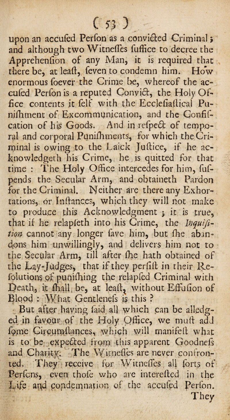 upon an accufcd Perfon as a conviâed Criminal; and although two Witneffes fuffice to decree the Apprehenfion of any Man, it is required that there be, at leaft, feven to condemn him. How enormous foever the Crime be, whereof the ac- cufed Perfon is a reputed Cony ici, the Holy Of¬ fice contents it felf with the Ecclefiailical Pu- nifhment of Excommunication, and the Confis¬ cation of his Goods. And in refpeft of tempo¬ ral and corporal Puniihments, for which the Cri¬ minal is owing to the Laick Juflice, if he ao knowledgeth his Crime, he is quitted for that time : The Holy Office intercedes for him, fuf- pends the Secular Arm, and obtaineth Pardon for the Criminal. Neither are there any Exhor¬ tations, or Inftanc.es, which they will not make to produce this Acknowledgment $ it is true, that if he relapieth into his Crime, the Inquifi- tion cannot any longer fave him, but fhe aban¬ dons him unwillingly, and delivers him not to the Secular Arm, till after fhe hath obtained of the Lay-Judges, that if they perfift in their Re¬ factions of punifhing the relapfed Criminal with Death, it (nail be, at leal^ without Effufion of Blood : What Gentlenefs is this ? But after having laid all which can be alleg¬ ed in favour of the Holy Office, we mull add fome Circumilances, which will manifelt what is to be expelled from this apparent Goodnefs and Charity. The Witneffes are never confron¬ ted. They receive for Witneffes, a!J forts of Perfcns, even thofe who are intereiled in the Life and condemnation of the accufed perfon. They
