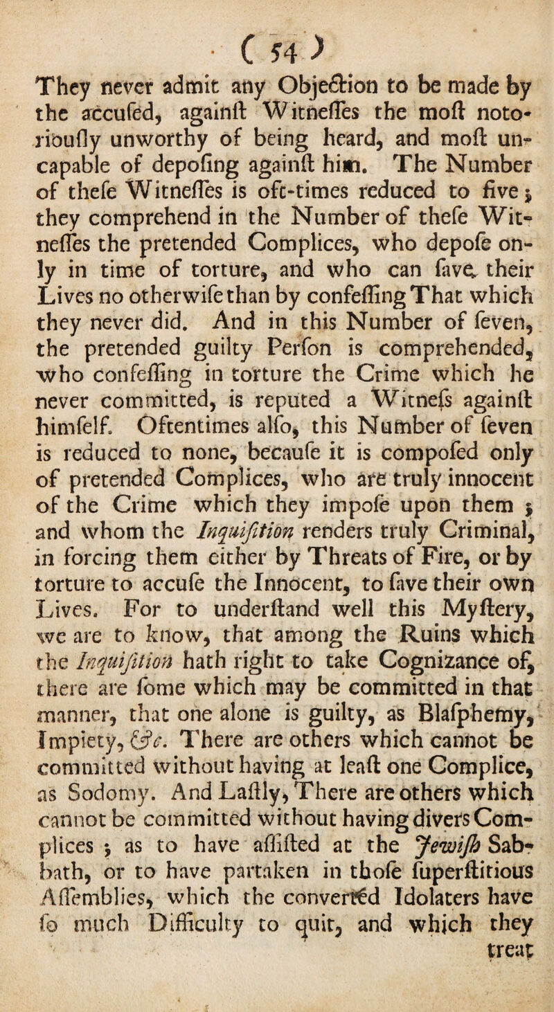 : Cs4 ) They never admit any Objection to be made by the accufed, againft Witneftes the moft noto- ribufly unworthy of being heard, and moft ui> capable of depofing againft him. The Number of thefe Witneftes is ofc-times reduced to five $ they comprehend in the Number of thefe Wit¬ neftes the pretended Complices, who depofe on¬ ly in time of torture, and who can five, their Lives no otherwifethan by confeftingThat which they never did. And in this Number of feven, the pretended guilty Perfon is comprehended, who confeffing in torture the Crime which he never committed, is reputed a Witness againft himfelf. Oftentimes alfo, this Number of feven is reduced to none, becaufe it is compofed only of pretended Complices, who are truly innocent of the Crime which they impolè upon them j and whom the Inquifition renders truly Criminal, in forcing them either by Threats of Fire, or by torture to accufe the Innocent, to lave their own Lives. For to underftand well this Myftery, we are to know, that among the Ruins which the Inquifetion hath right to take Cognizance of, there are feme which may be committed in that manner, that one alone is guilty, as Blafphemy, Impiety, There are others which cannot be committed without having at leaft one Complice, as Sodomy. And Laftly, There are others which cannot be committed without having divers Com¬ plices \ as to have afiifted at the JewiJh Sab¬ bath, or to have partaken in thole fuperftitious Aftemblies, which the converted Idolaters have fo much Difficulty to quit, and which they treap