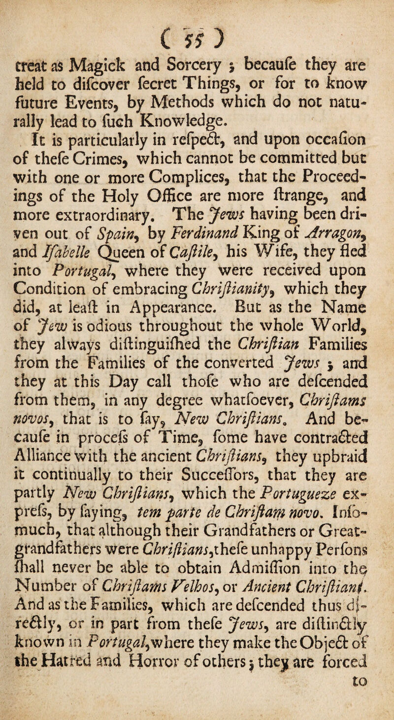 treat as Magick and Sorcery y becaufe they are held to difcover fecret Things, or for to know future Events, by Methods which do not natu¬ rally lead to fuch Knowledge. It is particularly in refpedt, and upon occafion of thefe Crimes, which cannot be committed but with one or more Complices, that the Proceed¬ ings of the Holy Office are more ftrange, and more extraordinary. The Jews having been dri¬ ven out of Spain, by Ferdinand King of Arragon, and Ifabelle Queen of Caftile, his Wife, they fled into Portugal, where they were received upon Condition of embracing Chriftianity, which they did, at lead: in Appearance. But as the Name of Jew is odious throughout the whole World, they always diftinguiflied the Chriflian Families from the Families of the converted Jews 5 and they at this Day call thofe who are defcended from them, in any degree whatfoever, Chriftams novos, that is to fay, New Chriftians. And be¬ caufe in procefi of Time, fome have contra&ed Alliance with the ancient Chriftians, they upbraid it continually to their SuccefTors, that they are partly New Chriftians, which the Portugueze ex- prefs, by faying, tem parte de Chriftam novo. Infc- much, that although their Grandfathers or Great¬ grandfathers were Chriftians,'thefe unhappy Perform fhall never be able to obtain Admiffion into the Number of Chriftams Velhos, or Ancient Chriftiani. And as the Families, which are defcended thus dj- reétly, or in part from thefe Jews, are diftin&lÿ known in Portugal,where they make theObje£t of the Hatred and Horror of others $ they are forced