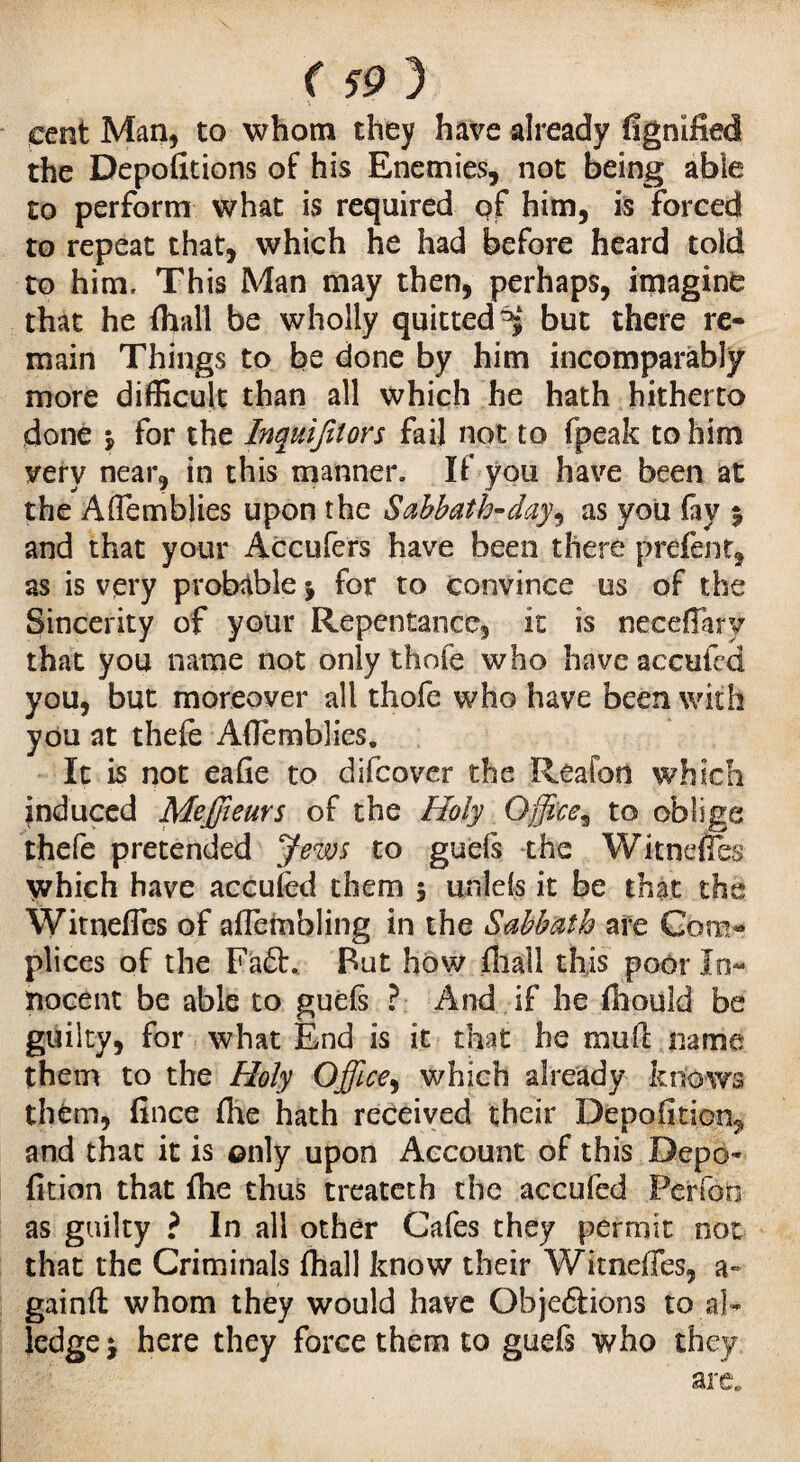 <59 3 cent Man, to whom they have already fignified the Depofitions of his Enemies, not being able to perform what is required of him, is forced to repeat that, which he had before heard told to him. This Man may then, perhaps, imagine that he {hall be wholly quitted^4 but there re¬ main Things to be done by him incomparably more difficult than all which he hath hitherto done j for the hquifiton fail not to fpeak to him very near, in this manner. If you have been at the Aflemblies upon the Sabbath-day^ as you fay % and that your Accufers have been there prcfent, as is very probable j for to convince us of the Sincerity of your Repentance, it is neceflary that you name not only thofe who have accufcd you, but moreover all thofe who have been with you at thefe Aflemblies. It is not eafie to difcover the Reaion which induced Meffieurs of the Holy Office^ to oblige thefe pretended Jews to gueis the Witnefles which have accused them $ unlels it be that the Witnefles of aflembling in the Sabbath are Com¬ plices of the Fa£b. But how fiiall this poor In¬ nocent be able to guefs ? And if he fiiould be guilty, for what End is it that he rauft name them to the Holy Office, which already knows them, fince (he hath received their Depofition^ and that it is only upon Account of this Depo- fition that flie thus treatetb the accufed Perfon as guilty ? In all other Cafes they permit not that the Criminals {hall know their Witnefles, a- gainft whom they would have Objeétions to al- ledge j here they force them to guefs who they are,.