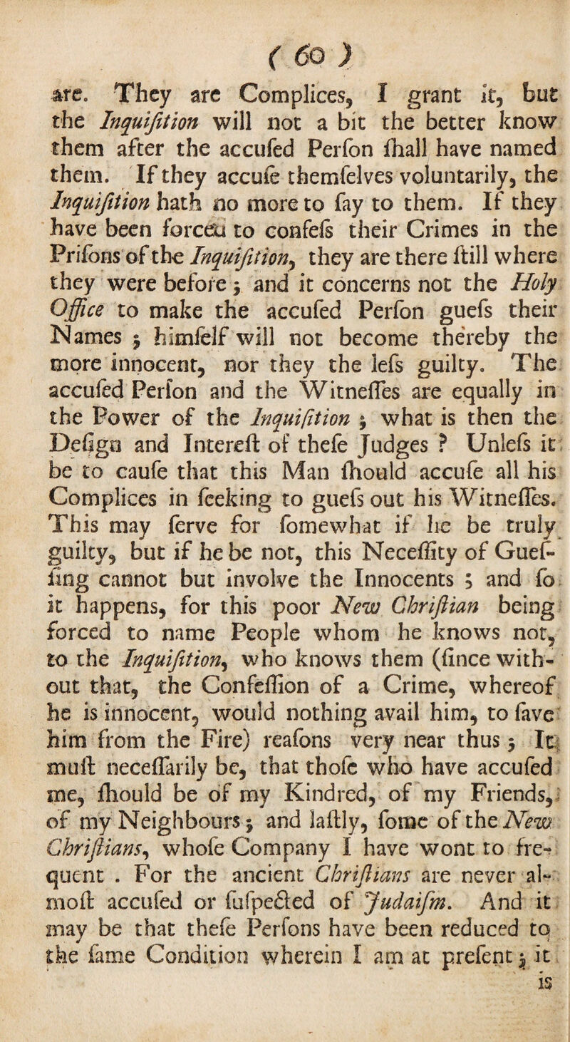 (ôo) are. They arc Complices, I grant it, but the Inquifition will not a bit the better know them after the accufed Perfon fnall have named them. If they accuie themfelves voluntarily, the Inquifition hath no more to fay to them. If they have been forcefu to confefs their Crimes in the Priions of the Inquifition^ they are there ftill where they were before $ and it concerns not the Holy Office to make the accufed Perfon guefs their Names $ himlelf will not become thereby the more innocent, nor they the lefs guilty. The accufed Perfon and the Witnefles are equally in the Power of the Inquifition j what is then the Defign and Intereft of thefe Judges ? Unlefs it be to caufe that this Man fhould accufe all his Complices in fceking to guefs out his Witnefles. This may ferve for fomewhat if he be truly guilty, but if he be not, this Necefllty of Guef- ling cannot but involve the Innocents ; and fo it happens, for this poor New Chrifiian being forced to name People whom he knows not, to the Inquifition, who knows them (fince with¬ out that, the Confeflion of a Crime, whereof he is innocent, would nothing avail him, to fave him from the Fire) reafons very near thus 5 It mu ft neceflarily be, that thofc who have accufed me, fliould be of my Kindred, of my Friends, of my Neighbours 5 and laftly, forae of the New Chriflians, whofe Company I have wont to fre¬ quent . For the ancient Chriflians are never al- mod accufed or fufpe&ed of Judaifm. And it may be that thefe Perfons have been reduced to the fame Condition wherein I am at prefent $ it
